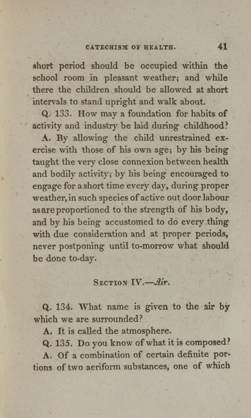 short period should be occupied within the school room in pleasant weather; and while there the children should be allowed at short intervals to stand upright and walk about. Q. 133. How may a foundation for habits of activity and industry be laid during childhood? A. By allowing the child unrestrained ex- ercise with those of his own age; by his being taught the very close connexion between health and bodily activity; by his being encouraged to engage for a short time every day, during proper weather, in such species of active out door labour as are proportioned to the strength of his body, and by his being accustomed to do every thing with due consideration and at proper periods, never postponing until to-morrow what should be done to-day. Section IV.—Air. Q. 134. What name is given to the air by which we are surrounded? A. It is called the atmosphere. Q. 135. Do you know of what it is composed? A. Of a combination of certain definite por- tions of two aeriform substances, one of which