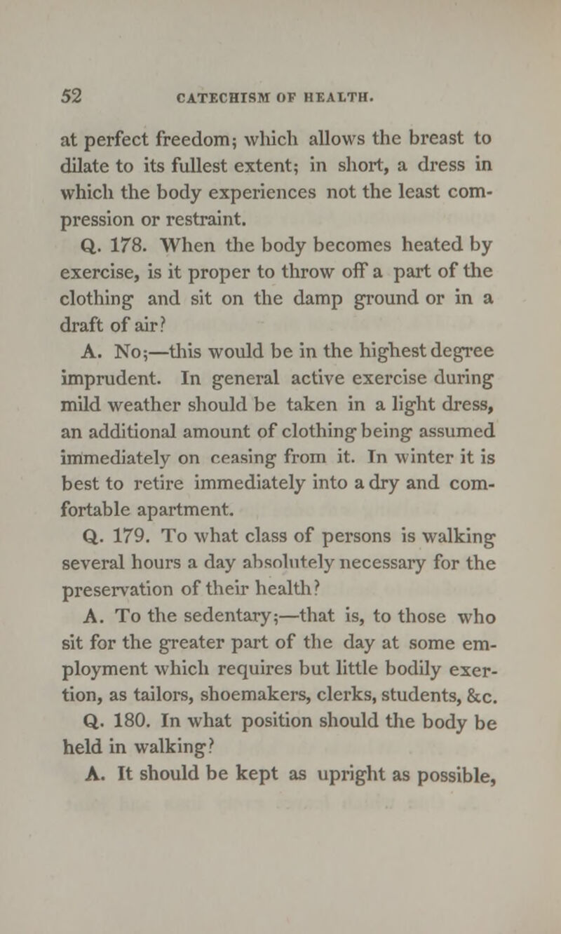 at perfect freedom; which allows the breast to dilate to its fullest extent; in short, a dress in which the body experiences not the least com- pression or restraint. Q. 178. When the body becomes heated by exercise, is it proper to throw off a part of the clothing and sit on the damp ground or in a draft of air? A. No;—tins would be in the highest degree imprudent. In general active exercise during mild weather should be taken in a light dress, an additional amount of clothing being assumed immediately on ceasing from it. In winter it is best to retire immediately into a dry and com- fortable apartment. Q. 179. To what class of persons is walking several hours a day absolutely necessary for the preservation of their health? A. To the sedentary;—that is, to those who sit for the greater part of the day at some em- ployment which requires but little bodily exer- tion, as tailors, shoemakers, clerks, students, &c. Q. 180. In what position should the body be held in walking? A. It should be kept as upright as possible,