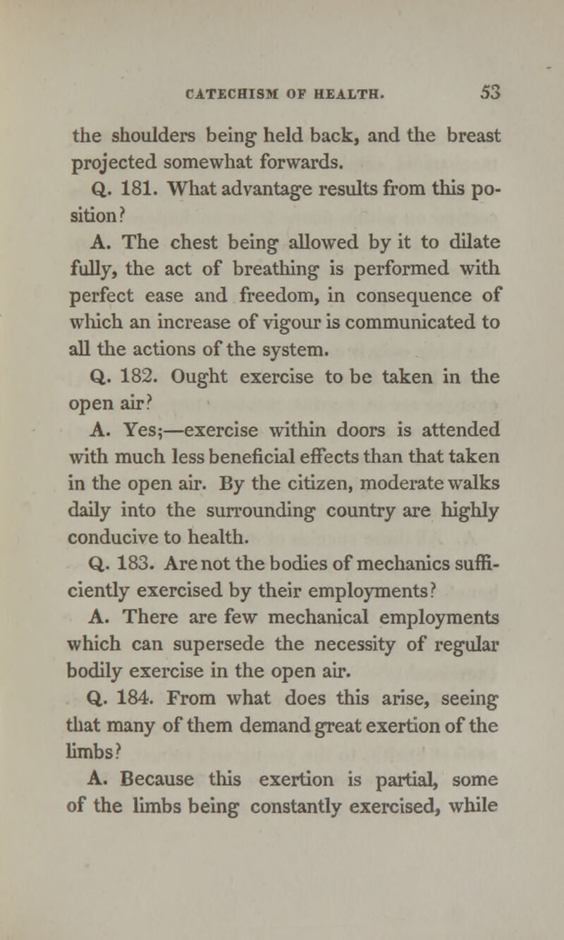 the shoulders being held back, and the breast projected somewhat forwards. Q. 181. What advantage results from this po- sition ? A. The chest being allowed by it to dilate fully, the act of breathing is performed with perfect ease and freedom, in consequence of which an increase of vigour is communicated to all the actions of the system. Q. 182. Ought exercise to be taken in the open air? A. Yes;—exercise within doors is attended with much less beneficial effects than that taken in the open air. By the citizen, moderate walks daily into the surrounding country are highly conducive to health. Q. 183. Are not the bodies of mechanics suffi- ciently exercised by their employments? A. There are few mechanical employments which can supersede the necessity of regular bodily exercise in the open air. Q. 184. From what does this arise, seeing that many of them demand great exertion of the limbs? A. Because this exertion is partial, some of the limbs being constantly exercised, while