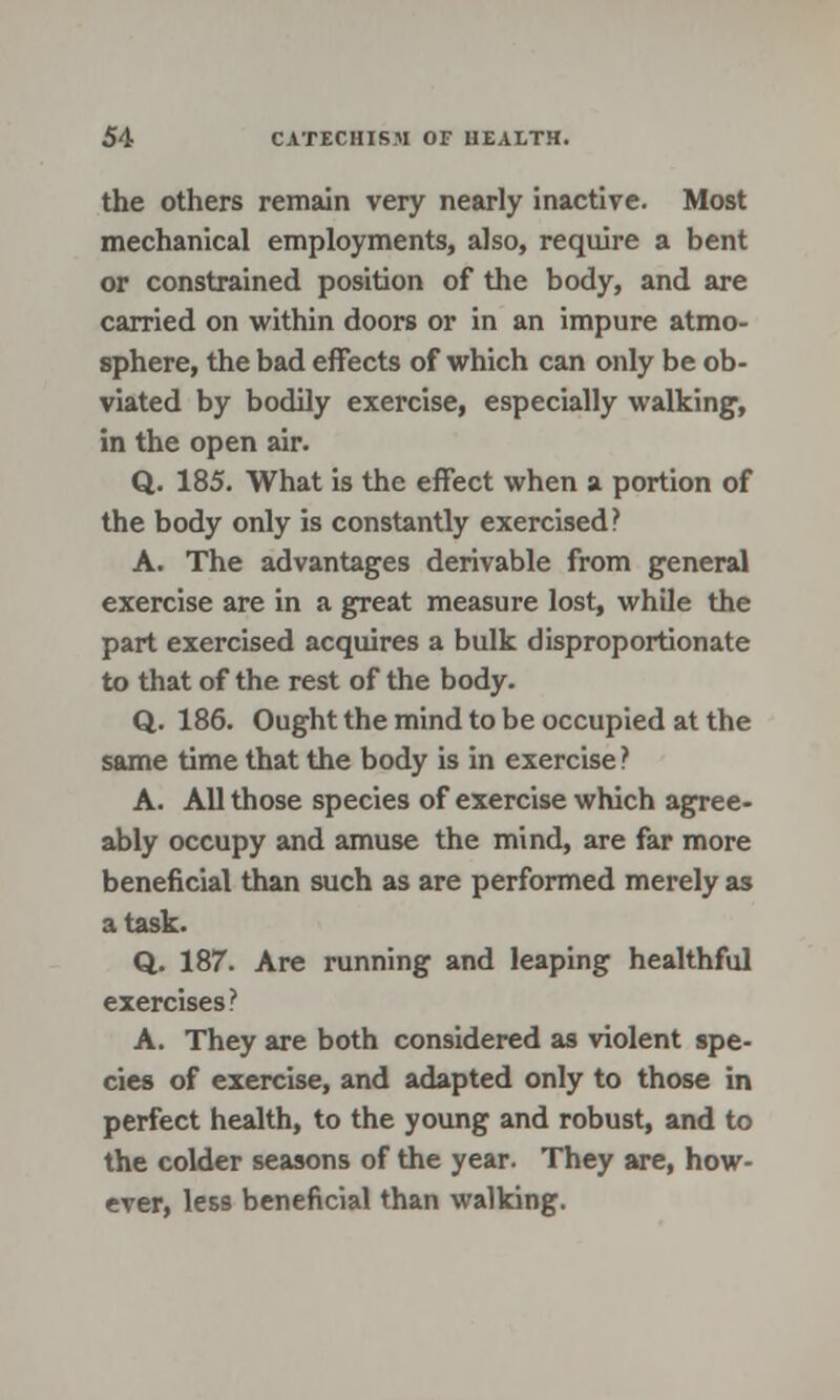 the others remain very nearly inactive. Most mechanical employments, also, require a bent or constrained position of the body, and are carried on within doors or in an impure atmo- sphere, the bad effects of which can only be ob- viated by bodily exercise, especially walking1, in the open air. Q. 185. What is the effect when a portion of the body only is constantly exercised? A. The advantages derivable from general exercise are in a great measure lost, while the part exercised acquires a bulk disproportionate to that of the rest of the body. Q. 186. Ought the mind to be occupied at the same time that the body is in exercise ? A. All those species of exercise which agree- ably occupy and amuse the mind, are far more beneficial than such as are performed merely as a task. Q. 187. Are running and leaping healthful exercises ? A. They are both considered as violent spe- cies of exercise, and adapted only to those in perfect health, to the young and robust, and to the colder seasons of the year. They are, how- ever, les9 beneficial than walking.