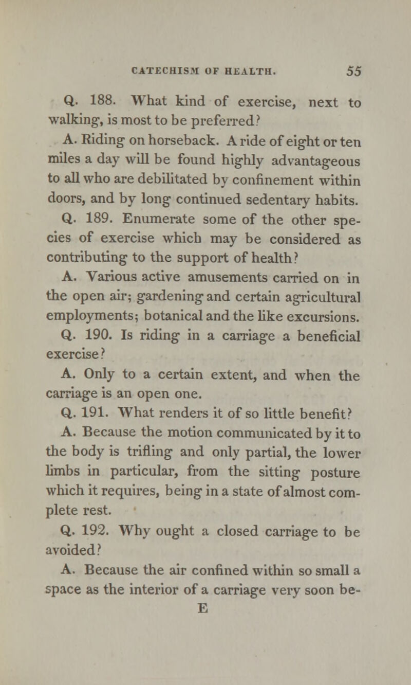 Q. 188. What kind of exercise, next to walking-, is most to be preferred? A. Riding on horseback. A ride of eight or ten miles a day will be found highly advantageous to all who are debilitated by confinement within doors, and by long continued sedentary habits. Q. 189. Enumerate some of the other spe- cies of exercise which may be considered as contributing to the support of health? A. Various active amusements carried on in the open air; gardening and certain agricultural employments; botanical and the like excursions. Q. 190. Is riding in a carriage a beneficial exercise ? A. Only to a certain extent, and when the carriage is an open one. Q. 191. What renders it of so little benefit? A. Because the motion communicated by it to the body is trifling and only partial, the lower limbs in particular, from the sitting posture which it requires, being in a state of almost com- plete rest. Q. 192. Why ought a closed carriage to be avoided? A. Because the air confined within so small a space as the interior of a carriage very soon be- E