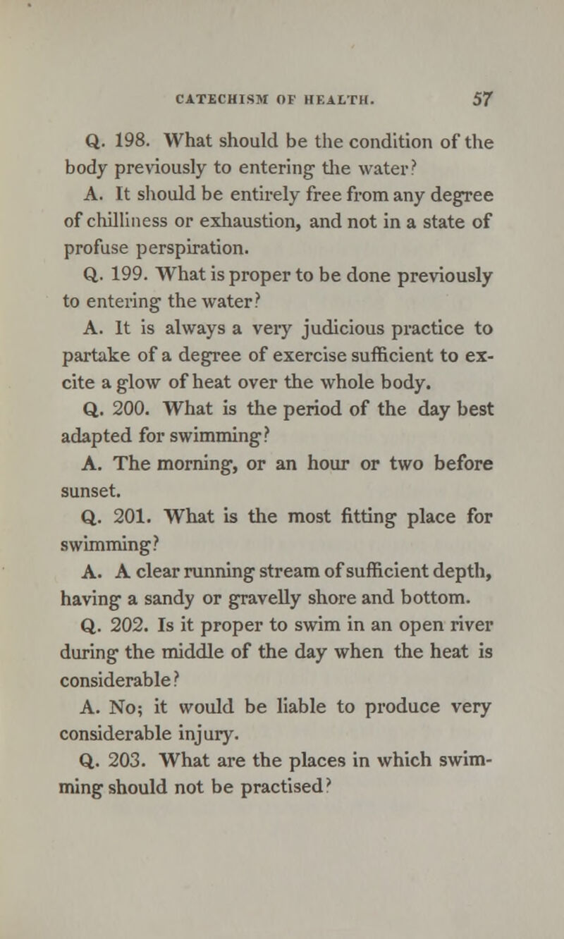 Q. 198. What should be the condition of the body previously to entering the water? A. It should be entirely free from any degree of chilliness or exhaustion, and not in a state of profuse perspiration. Q. 199. What is proper to be done previously to entering the water? A. It is always a very judicious practice to partake of a degree of exercise sufficient to ex- cite a glow of heat over the whole body. Q. 200. What is the period of the day best adapted for swimming? A. The morning, or an hour or two before sunset. Q. 201. What is the most fitting place for swimming? A. A clear running stream of sufficient depth, having a sandy or gravelly shore and bottom. Q. 202. Is it proper to swim in an open river during the middle of the day when the heat is considerable ? A. No; it would be liable to produce very considerable injury. Q. 203. What are the places in which swim- ming should not be practised?