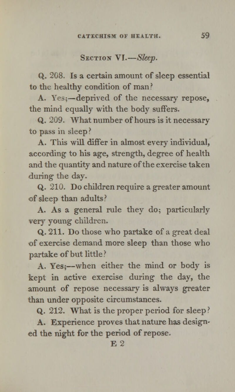 Section VI.—Sleep. Q. 208. Is a certain amount of sleep essential to the healthy condition of man? A. Yes;—deprived of the necessary repose, the mind equally with the body suffers. Q. 209. What number of hours is it necessary to pass in sleep? A. This will differ in almost every individual, according to his age, strength, degree of health and the quantity and nature of the exercise taken during the day. Q. 210. Do children require a greater amount of sleep than adults? A. As a general rule they do; particularly very young children. Q. 211. Do those who partake of a great deal of exercise demand more sleep than those who partake of but little? A. Yes;—when either the mind or body is kept in active exercise during the day, the amount of repose necessary is always greater than under opposite circumstances. Q. 212. What is the proper period for sleep ? A. Experience proves that nature has design- ed the night for the period of repose. E2