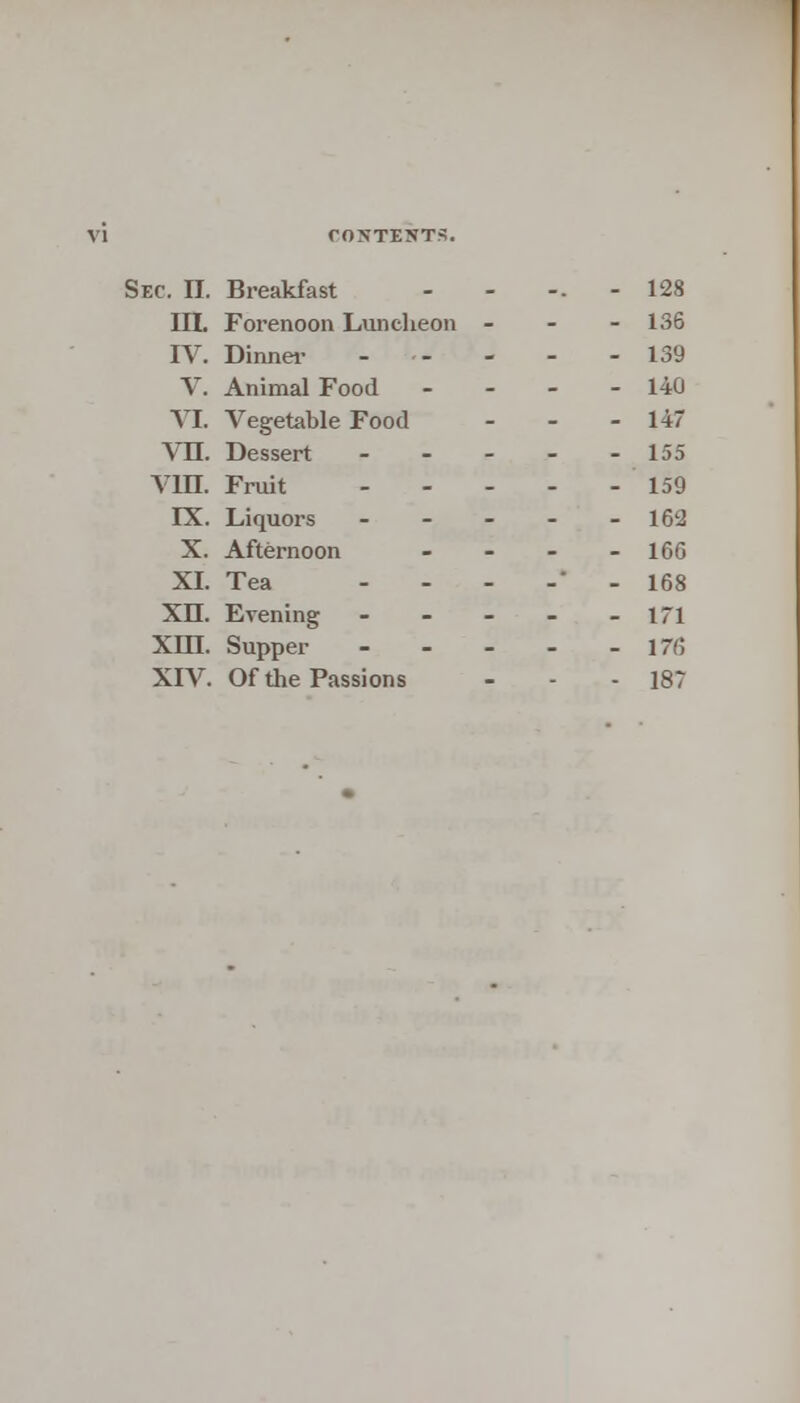 Sec. II. Breakfast ..... 128 III. Forenoon Luncheon ... 136 IV. Dinner - -- - - - 139 V. Animal Food .... 140 VI. Vegetable Food - - - 147 VII. Dessert 155 VD3. Fruit 159 FX. Liquors - - - - - 162 X. Afternoon - - - - 16G XL Tea - - - -* - 168 XII. Evening - - - - - 171 Xm. Supper 176 XIV. Of the Passions - - - 187