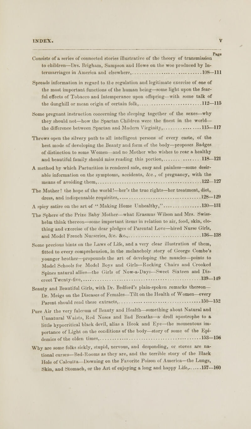 Page Consists of a series 01 connected stories illustrative of the theory of transmission to children—Drs. Brighara, Sampson and Howe on the woe produced by In- termarriages in America and elsewhere, 108—111 Spreads information in regard to the regulation and legitimate exercise of one of the most important functions of the human being—some light upon the fear- ful effects of Tobacco and Intemperance upon offspring—with some talk of the dunghill or mean origin of certain folk, 112—115 Some pregnant instruction concerning the sleeping together of the sexes—why they should not—how the Spartan Children were the finest in the world— the difference between Spartan and Modern Virginity, 115—117 Throws open the silvery path to all intelligent persons of every caste, of the best mode of developing the Beauty and form of the body—proposes Badges of distinction to some Women—and no Mother who wishes to rear a healthy and beautiful family should miss reading this portion, 118—121 A method by which Parturition is rendered safe, easy and painless—some desir- able information on the symptoms, accidents, &c, of pregnancy, with the means of avoiding them, 122—127 The Mother ! the hope of the world!—her's the true rights—her treatment, diet, dress, and indispensable requisites, 128—129 A spicy satire on the art of  Making Home Unhealthy, 130—131 The Sphere of the Prize Baby Mother—what Erasmus Wilson and Mrs. Swiss- helm think thereon—some important items in relation to air, food, skin, clo- thing and exercise of the dear pledges of Parental Lovo—hired Nurse Girls, and Model French Nurseries, &c. &c, 136—138 Some precious hints on the Laws of Life, and a very clear illustration of them, fitted to every comprehension, in the melancholy story of George Combe's younger brother—propounds the art of developing the muscles—points to Model Schools for Model Boys and Girls—Rocking Chairs and Crooked Spines natural allies—the Girls of Now-a-Days—Sweet Sixteen and Dis- creet Twenty-five, 139—149 Beauty and Beautiful Girls, with Dr. Bedford's plain-spoken remarks thereon— Dr. Meigs on the Diseases of Females—Tilt on the Health of Women—every Parent should read these extracts, 150—152 Pure Air the very fulcrum of Beauty and Health—something about Natural and Unnatural Waists, Red Noses and Bad Breaths—a- droll apostrophe to a little hypocritical black devil, alias a Hook and Eye—the momentous im- portance of Light on the conditions of the body-—story of some of the Epi- demics of the olden times, 153—156 Why are some folks sickly, stupid, nervous, and desponding, or stoves are na- tional curses—Bed-Rooms as they are, and the terrible story of the Black Hole of Calcutta—Downing on the Favorite Poison of America—the Lungs, Skin, and Stomach, or the Art of enjoying a long and happy Life, 157—160