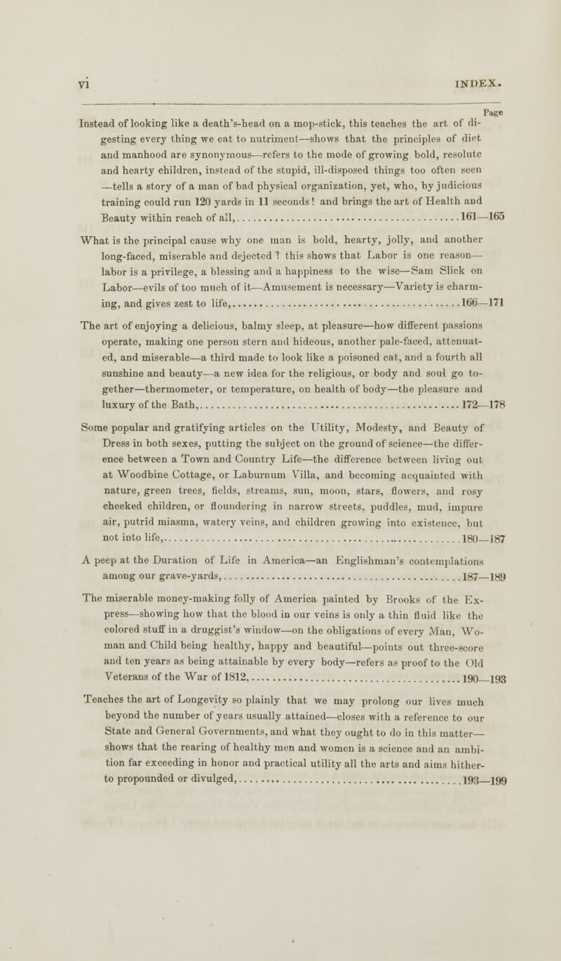 Page Instead of looking like a death's-head on a mop-stick, this teaches the art of di- gesting every thing we eat to nutriment—shows that the principles of diet and manhood are synonymous—refers to the mode of growing bold, resolute and hearty children, instead of the stupid, ill-disposed things too often seen —tells a story of a man of bad physical organization, yet, who, by judicious training could run 120 yards in 11 seconds ! and brings the art of Health and Beauty within reach of all, 161—165 What is the principal cause why one man is bold, hearty, jolly, and another long-faced, miserable and dejected 1 this shows that Labor is one reason— labor is a privilege, a blessing and a happiness to the wise—Sam Slick on Labor—evils of too much of it—Amusement is necessary—Variety is charm- ing, and gives zest to life, 166—171 The art of enjoying a delicious, balmy sleep, at pleasure—how different passions operate, making one person stern and hideous, another pale-faced, attenuat- ed, and miserable—a third made to look like a poisoned cat, and a fourth all sunshine and beauty—a new idea for the religious, or body and soul go to- gether—thermometer, or temperature, on health of body—the pleasure and luxury of the Bath, 172—178 Some popular and gratifying articles on the Utility, Modesty, and Beauty of Dress in both sexes, putting the subject on the ground of science—the differ- ence between a Town and Country Life—the difference between living out at Woodbine Cottage, or Laburnum Villa, and becoming acquainted with nature, green trees, fields, streams, sun, moon, stars, flowers, .and rosy cheeked children, or floundering in narrow streets, puddles, mud, impure air, putrid miasma, watery veins, and children growing into existence, but not into life, 180 187 A peep at the Duration of Life in America—an Englishman's contemplations among our grave-yards, 187—189 The miserable money-making folly of America painted by Brooks of the Ex- press—showing how that the blood in our veins is only a thin fluid like the colored stuff in a druggist's window—on the obligations of every Man, Wo- man and Child being healthy, happy and beautiful—points out three-score and ten years as being attainable by every body—refers as proof to the ( )ld Veterans of the War of 1812 190 193 Teaches the art of Longevity so plainly that we may prolong our lives much beyond the number of years usually attained—closes with a reference to our State and General Governments, and what they ought to do in this matter— shows that the rearing of healthy men and women is a science and an ambi- tion far exceeding in honor and practical utility all the arts and aims hither- to propounded or divulged, 193 199