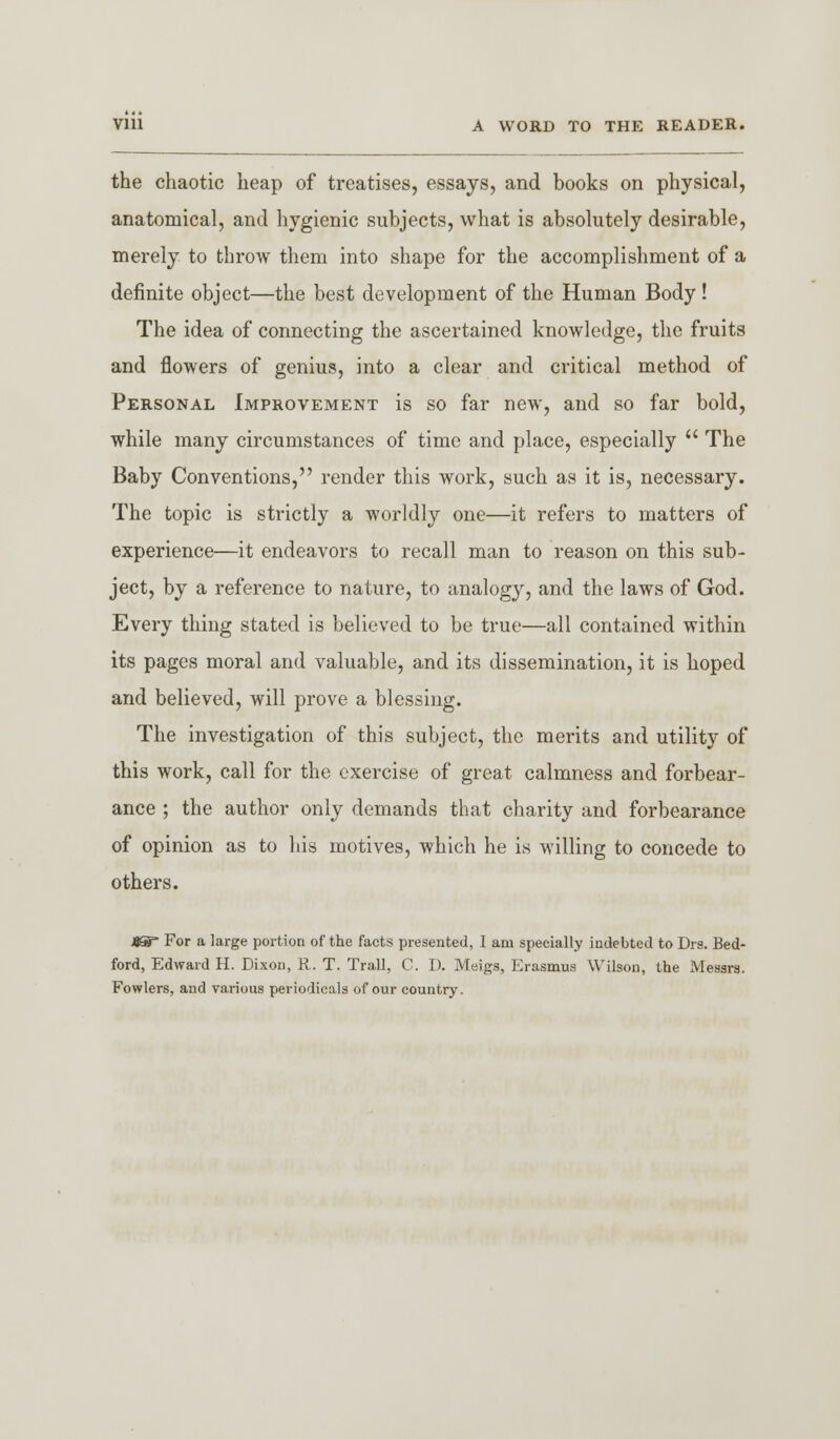 Vlll A WORD TO THE READER. the chaotic heap of treatises, essays, and books on physical, anatomical, and hygienic subjects, what is absolutely desirable, merely to throw them into shape for the accomplishment of a definite object—the best development of the Human Body ! The idea of connecting the ascertained knowledge, the fruits and flowers of genius, into a clear and critical method of Personal Improvement is so far new, and so far bold, while many circumstances of time and place, especially  The Baby Conventions, render this work, such as it is, necessary. The topic is strictly a worldly one—it refers to matters of experience—it endeavors to recall man to reason on this sub- ject, by a reference to nature, to analogy, and the laws of God. Every thing stated is believed to be true—all contained within its pages moral and valuable, and its dissemination, it is hoped and believed, will prove a blessing. The investigation of this subject, the merits and utility of this work, call for the exercise of great calmness and forbear- ance ; the author only demands that charity and forbearance of opinion as to his motives, which he is willing to concede to others. JJSP For a large portion of the facts presented, I am specially indebted to Drs. Bed- ford, Edward H. Dixon, R. T. Trail, C. D. Meigs, Erasmus Wilson, the Messrs. Fowlers, and various periodicals of our country.