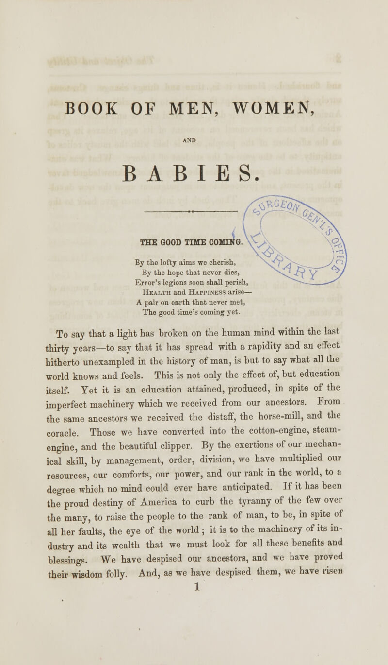 BOOK OF MEN, WOMEN, BABIES. THE GOOD TIME CO By the lofty aims we cherish, By the hope that never dies, Error's legions soon shall perish, Health and Happiness arise— A pair on earth that never met, The good time's coming yet. To say that a light has broken on the human mind within the last thirty years—to say that it has spread with a rapidity and an effect hitherto unexampled in the history of man, is hut to say what all the world knows and feels. This is not only the effect of, but education itself. Yet it is an education attained, produced, in spite of the imperfect machinery which we received from our ancestors. From the same ancestors we received the distaff, the horse-mill, and the coracle. Those we have converted into the cotton-engine, steam- engine, and the beautiful clipper. By the exertions of our mechan- ical skill, by management, order, division, we have multiplied our resources, our comforts, our power, and our rank in the world, to a degree which no mind could ever have anticipated. If it has been the proud destiny of America to curb the tyranny of the few over the many, to raise the people to the rank of man, to be, in spite of all her faults, the eye of the world ; it is to the machinery of its in- dustry and its wealth that we must look for all these benefits and blessings. We have despised our ancestors, and we have proved their wisdom folly. And, as we have despised them, wc have risen