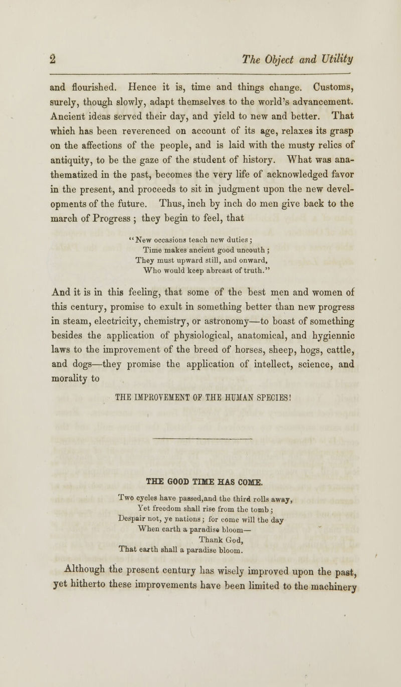 and flourished. Hence it is, time and things change. Customs, surely, though slowly, adapt themselves to the world's advancement. Ancient ideas served their day, and yield to new and better. That which has been reverenced on account of its age, relaxes its grasp on the affections of the people, and is laid with the musty relics of antiquity, to be the gaze of the student of history. What was ana- thematized in the past, becomes the very life of acknowledged favor in the present, and proceeds to sit in judgment upon the new devel- opments of the future. Thus, inch by inch do men give back to the march of Progress ; they begin to feel, that New occasions teach new duties; Time makes ancient good uncouth ; They must upward still, and onward, Who would keep abreast of truth. And it is in this feeling, that some of the best men and women of this century, promise to exult in something better than new progress in steam, electricity, chemistry, or astronomy—to boast of something besides the application of physiological, anatomical, and hygiennic laws to the improvement of the breed of horses, sheep, hogs, cattle, and dogs—they promise the application of intellect, science, and morality to THE IMPROVEMENT OF THE HUMAN SPECIES! THE GOOD TIME HAS COME. Two cycles have passed,and the third rolls away, Yet freedom shall rise from the tomb ; Despair not, ye nations; for come will the day When earth a paradise bloom— Thank God, That earth shall a paradise bloom. Although the present century has wisely improved upon the past, yet hitherto these improvements have been limited to the machinery