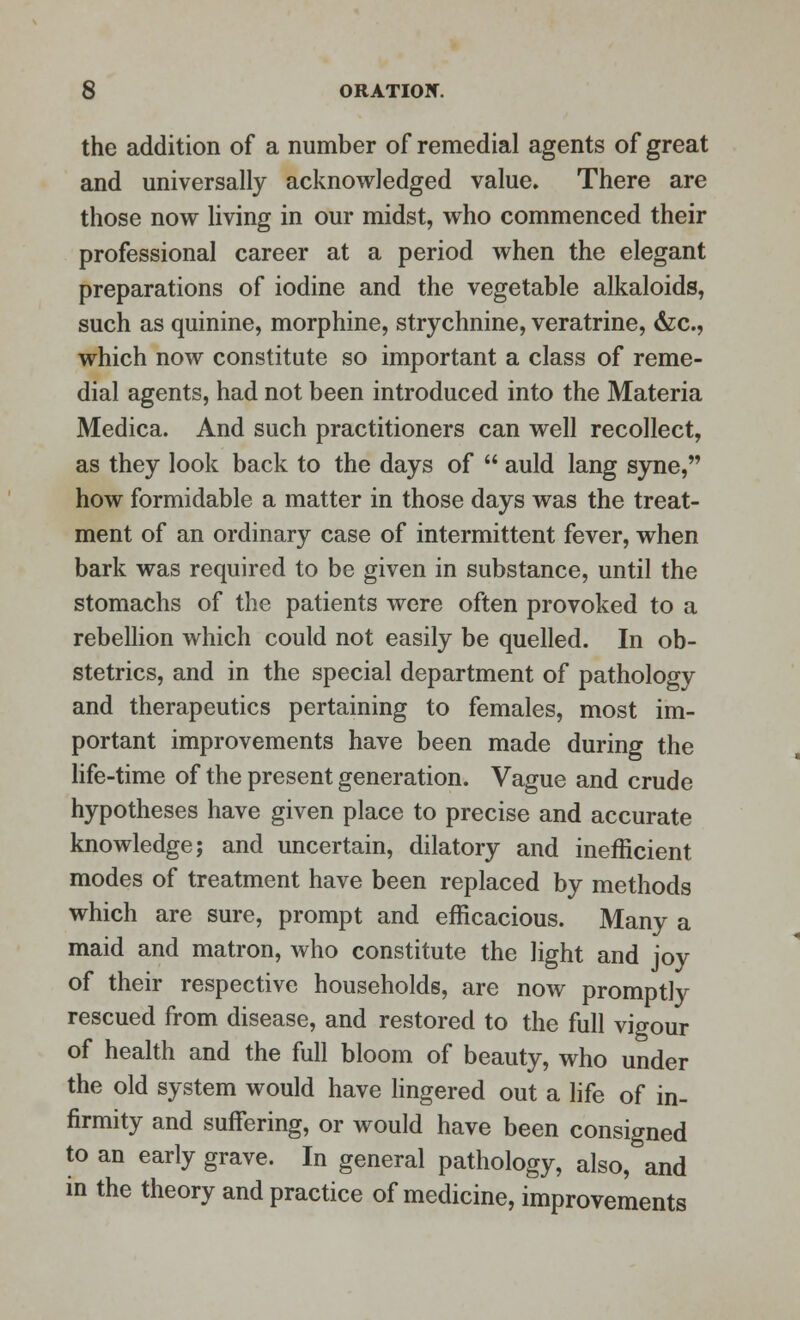 the addition of a number of remedial agents of great and universally acknowledged value. There are those now living in our midst, who commenced their professional career at a period when the elegant preparations of iodine and the vegetable alkaloids, such as quinine, morphine, strychnine, veratrine, &c, which now constitute so important a class of reme- dial agents, had not been introduced into the Materia Medica. And such practitioners can well recollect, as they look back to the days of  auld lang syne, how formidable a matter in those days was the treat- ment of an ordinary case of intermittent fever, when bark was required to be given in substance, until the stomachs of the patients were often provoked to a rebellion which could not easily be quelled. In ob- stetrics, and in the special department of pathology and therapeutics pertaining to females, most im- portant improvements have been made during the life-time of the present generation. Vague and crude hypotheses have given place to precise and accurate knowledge; and uncertain, dilatory and inefficient modes of treatment have been replaced by methods which are sure, prompt and efficacious. Many a maid and matron, who constitute the light and joy of their respective households, are now promptly rescued from disease, and restored to the full vigour of health and the full bloom of beauty, who under the old system would have lingered out a life of in- firmity and suffering, or would have been consigned to an early grave. In general pathology, also, and in the theory and practice of medicine, improvements