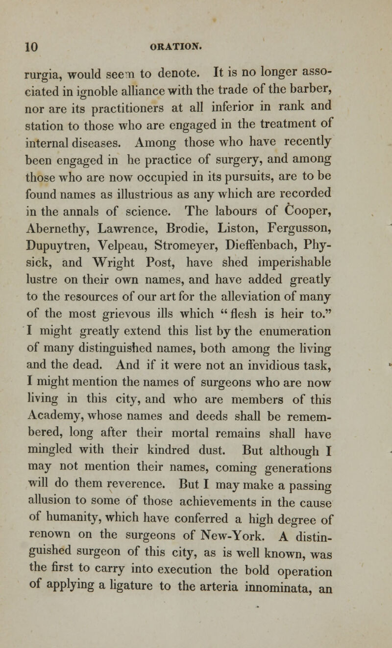 rurgia, would seem to denote. It is no longer asso- ciated in ignoble alliance with the trade of the barber, nor are its practitioners at all inferior in rank and station to those who are engaged in the treatment of internal diseases. Among those who have recently been engaged in he practice of surgery, and among those who are now occupied in its pursuits, are to be found names as illustrious as any which are recorded in the annals of science. The labours of Cooper, Abernethy, Lawrence, Brodie, Liston, Fergusson, Dupuytren, Velpeau, Stromeyer, Dieffenbach, Phy- sick, and Wright Post, have shed imperishable lustre on their own names, and have added greatly to the resources of our art for the alleviation of many of the most grievous ills which flesh is heir to. I might greatly extend this list by the enumeration of many distinguished names, both among the living and the dead. And if it were not an invidious task, I might mention the names of surgeons who are now living in this city, and who are members of this Academy, whose names and deeds shall be remem- bered, long after their mortal remains shall have mingled with their kindred dust. But although I may not mention their names, coming generations will do them reverence. But I may make a passing allusion to some of those achievements in the cause of humanity, which have conferred a high degree of renown on the surgeons of New-York. A distin- guished surgeon of this city, as is well known, was the first to carry into execution the bold operation of applying a ligature to the arteria innominata, an