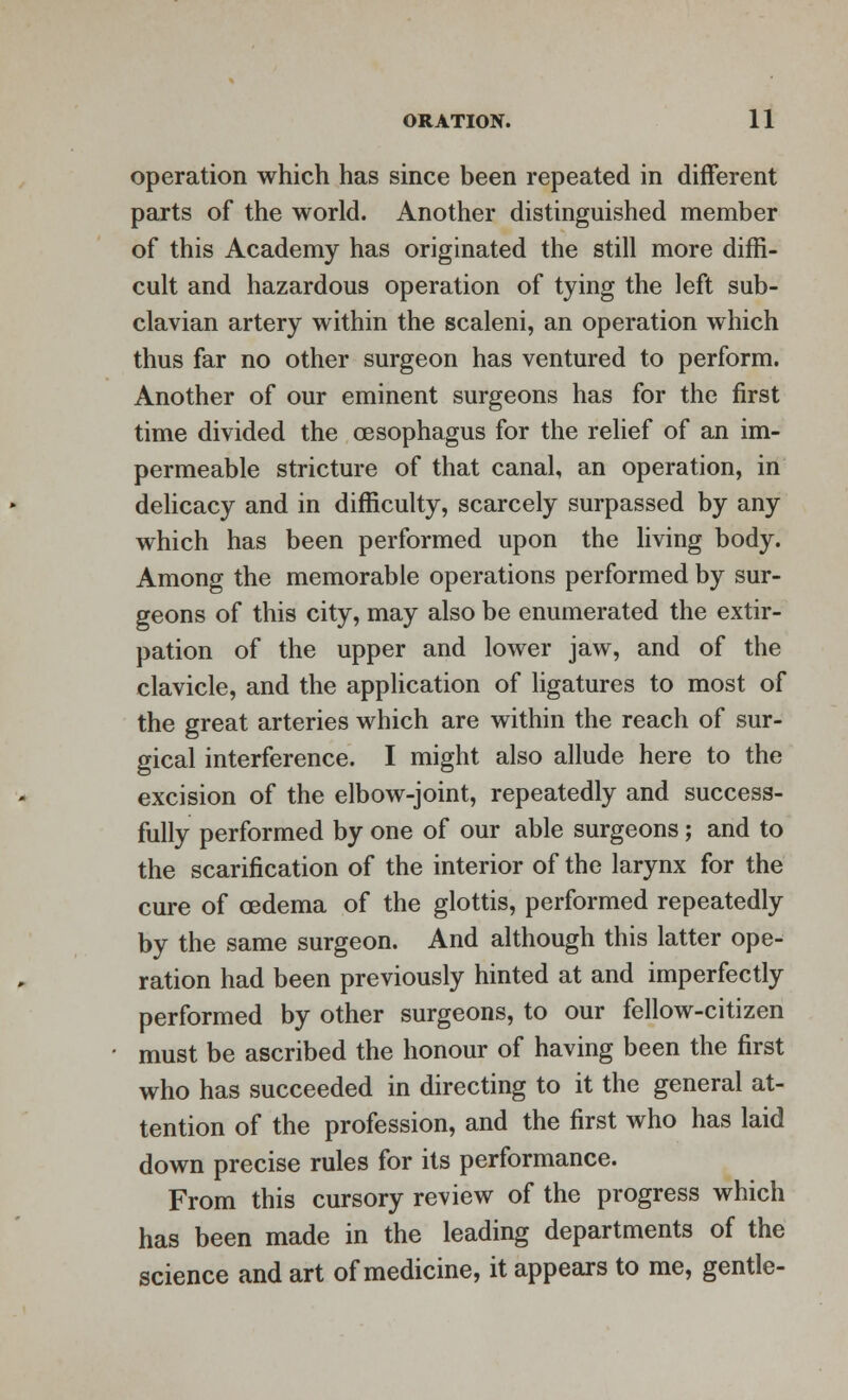 operation which has since been repeated in different parts of the world. Another distinguished member of this Academy has originated the still more diffi- cult and hazardous operation of tying the left sub- clavian artery within the scaleni, an operation which thus far no other surgeon has ventured to perform. Another of our eminent surgeons has for the first time divided the oesophagus for the relief of an im- permeable stricture of that canal, an operation, in delicacy and in difficulty, scarcely surpassed by any which has been performed upon the living body. Among the memorable operations performed by sur- geons of this city, may also be enumerated the extir- pation of the upper and lower jaw, and of the clavicle, and the application of ligatures to most of the great arteries which are within the reach of sur- gical interference. I might also allude here to the excision of the elbow-joint, repeatedly and success- fully performed by one of our able surgeons; and to the scarification of the interior of the larynx for the cure of oedema of the glottis, performed repeatedly by the same surgeon. And although this latter ope- ration had been previously hinted at and imperfectly performed by other surgeons, to our fellow-citizen must be ascribed the honour of having been the first who has succeeded in directing to it the general at- tention of the profession, and the first who has laid down precise rules for its performance. From this cursory review of the progress which has been made in the leading departments of the science and art of medicine, it appears to me, gentle-