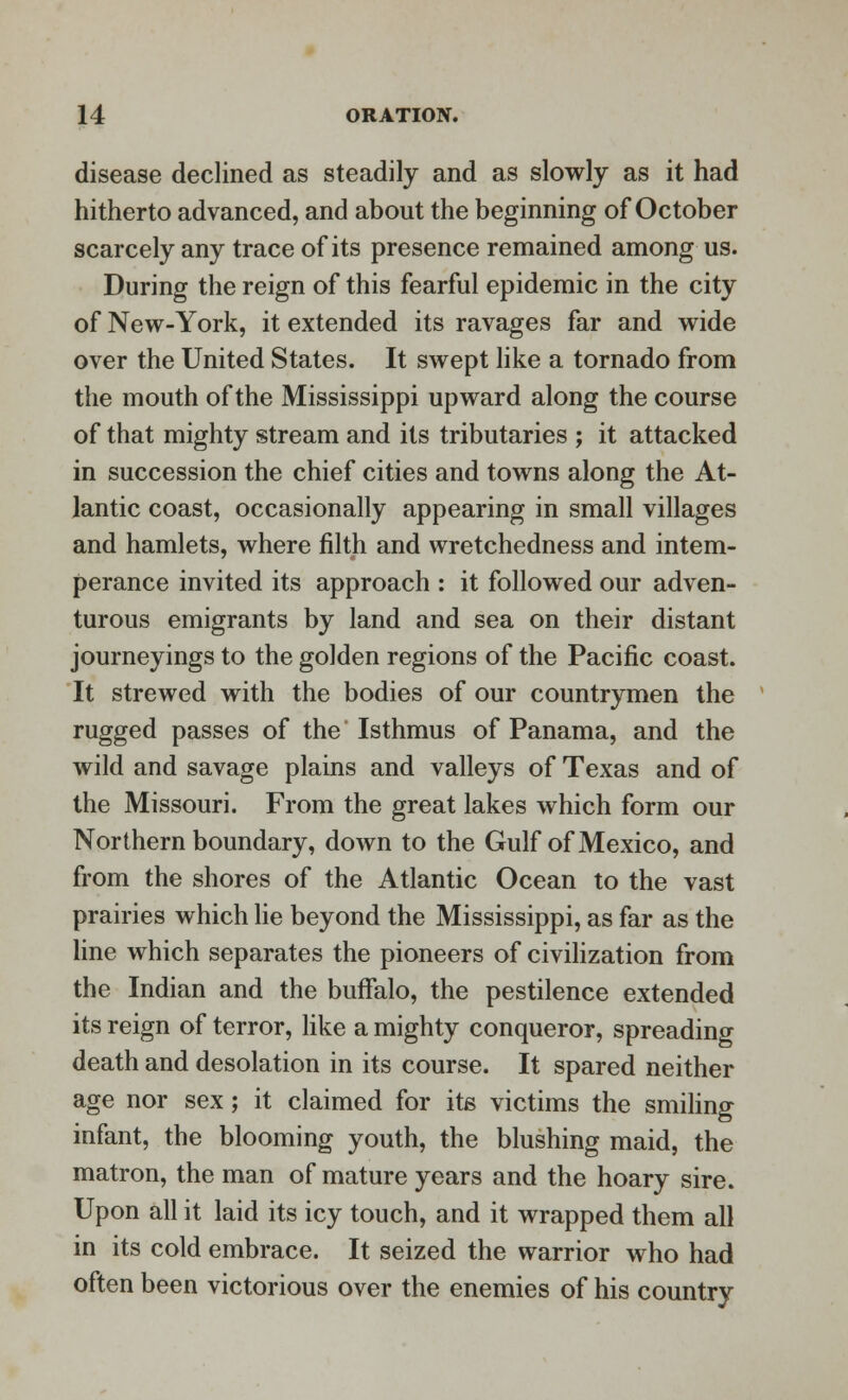 disease declined as steadily and as slowly as it had hitherto advanced, and about the beginning of October scarcely any trace of its presence remained among us. During the reign of this fearful epidemic in the city of New-York, it extended its ravages far and wide over the United States. It swept like a tornado from the mouth of the Mississippi upward along the course of that mighty stream and its tributaries ; it attacked in succession the chief cities and towns along the At- lantic coast, occasionally appearing in small villages and hamlets, where filth and wretchedness and intem- perance invited its approach : it followed our adven- turous emigrants by land and sea on their distant journeyings to the golden regions of the Pacific coast. It strewed with the bodies of our countrymen the rugged passes of the Isthmus of Panama, and the wild and savage plains and valleys of Texas and of the Missouri. From the great lakes which form our Northern boundary, down to the Gulf of Mexico, and from the shores of the Atlantic Ocean to the vast prairies which lie beyond the Mississippi, as far as the line which separates the pioneers of civilization from the Indian and the buffalo, the pestilence extended its reign of terror, like a mighty conqueror, spreading death and desolation in its course. It spared neither age nor sex; it claimed for its victims the smiling infant, the blooming youth, the blushing maid, the matron, the man of mature years and the hoary sire. Upon all it laid its icy touch, and it wrapped them all in its cold embrace. It seized the warrior who had often been victorious over the enemies of his country