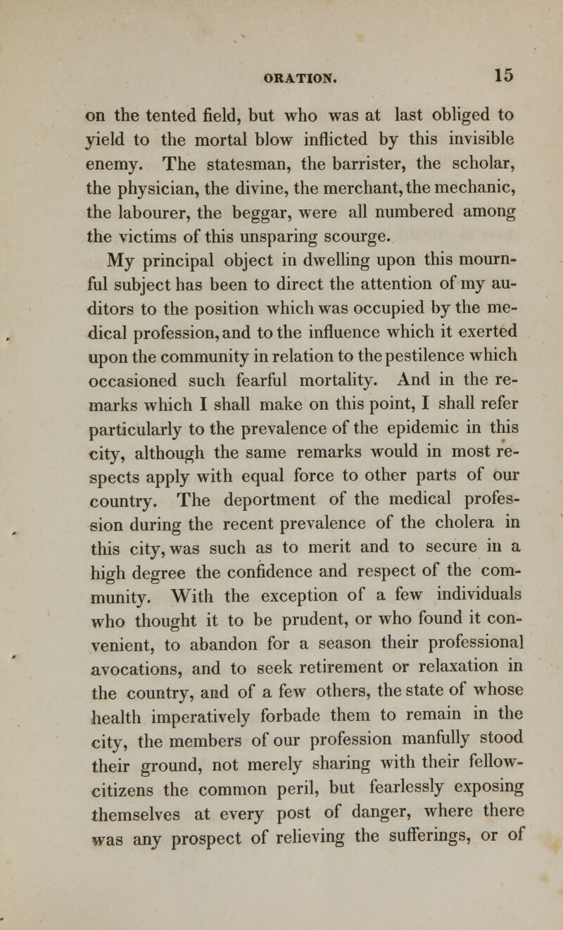 on the tented field, but who was at last obliged to yield to the mortal blow inflicted by this invisible enemy. The statesman, the barrister, the scholar, the physician, the divine, the merchant, the mechanic, the labourer, the beggar, were all numbered among the victims of this unsparing scourge. My principal object in dwelling upon this mourn- ful subject has been to direct the attention of my au- ditors to the position which was occupied by the me- dical profession, and to the influence which it exerted upon the community in relation to the pestilence which occasioned such fearful mortality. And in the re- marks which I shall make on this point, I shall refer particularly to the prevalence of the epidemic in this city, although the same remarks would in most re- spects apply with equal force to other parts of our country. The deportment of the medical profes- sion during the recent prevalence of the cholera in this city, was such as to merit and to secure in a high degree the confidence and respect of the com- munity. With the exception of a few individuals who thought it to be prudent, or who found it con- venient, to abandon for a season their professional avocations, and to seek retirement or relaxation in the country, and of a few others, the state of whose health imperatively forbade them to remain in the city, the members of our profession manfully stood their ground, not merely sharing with their fellow- citizens the common peril, but fearlessly exposing themselves at every post of danger, where there was any prospect of relieving the sufferings, or of