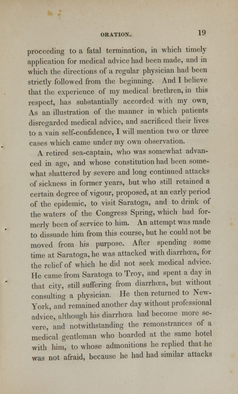 proceeding to a fatal termination, in which timely application for medical advice had been made, and in which the directions of a regular physician had been strictly followed from the beginning. And I believe that the experience of my medical brethren, in this respect, has substantially accorded with my own. As an illustration of the manner in which patients disregarded medical advice, and sacrificed their lives to a vain self-confidence, I will mention two or three cases which came under my own observation. A retired sea-captain, who was somewhat advan- ced in age, and whose constitution had been some- what shattered by severe and long continued attacks of sickness in former years, but who still retained a certain degree of vigour, proposed, at an early period of the epidemic, to visit Saratoga, and to drink of the waters of the Congress Spring, which had for- merly been of service to him. An attempt was made to dissuade him from this course, but he could not be moved from his purpose. After spending some time at Saratoga, he was attacked with diarrhoea, for the relief of which he did not seek medical advice. He came from Saratoga to Troy, and spent a day in that city, still suffering from diarrhoea, but without consulting a physician. He then returned to New- York, and remained another day without professional advice, although his diarrhoea had become more se- vere, and notwithstanding the remonstrances of a medical gentleman who boarded at the same hotel with him, to whose admonitions he replied that he was not afraid, because he had had similar attacks