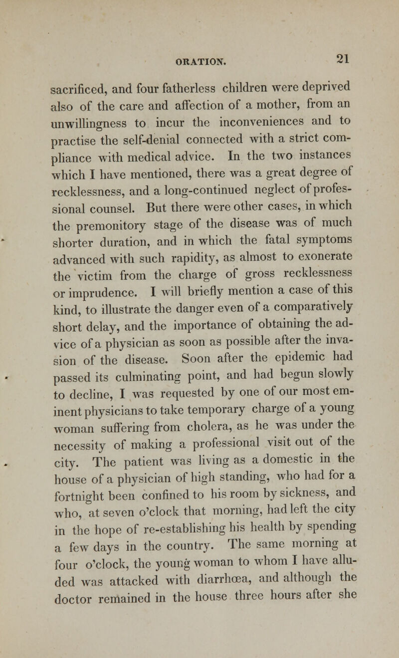 sacrificed, and four fatherless children were deprived also of the care and affection of a mother, from an unwillingness to incur the inconveniences and to practise the self-denial connected with a strict com- pliance with medical advice. In the two instances which I have mentioned, there was a great degree of recklessness, and a long-continued neglect of profes- sional counsel. But there were other cases, in which the premonitory stage of the disease was of much shorter duration, and in which the fatal symptoms advanced with such rapidity, as almost to exonerate the victim from the charge of gross recklessness or imprudence. I will briefly mention a case of this kind, to illustrate the danger even of a comparatively short delay, and the importance of obtaining the ad- vice of a physician as soon as possible after the inva- sion of the disease. Soon after the epidemic had passed its culminating point, and had begun slowly to decline, I was requested by one of our most em- inent physicians to take temporary charge of a young woman suffering from cholera, as he was under the necessity of making a professional visit out of the city. The patient was living as a domestic in the house of a physician of high standing, who had for a fortnight been confined to his room by sickness, and who, at seven o'clock that morning, had left the city in the hope of re-establishing his health by spending a few days in the country. The same morning at four o'clock, the young woman to whom I have allu- ded was attacked with diarrhcea, and although the doctor remained in the house three hours after she