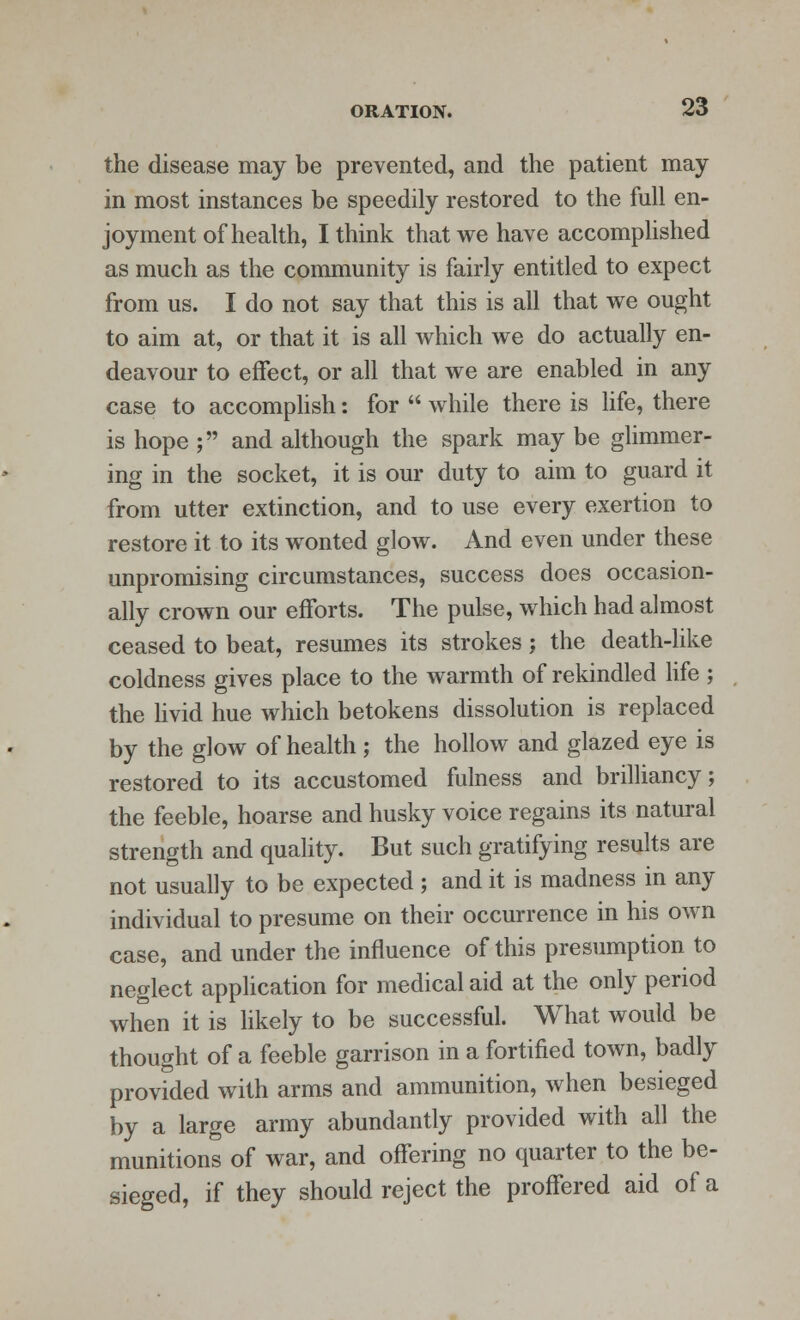 the disease may be prevented, and the patient may in most instances be speedily restored to the full en- joyment of health, I think that we have accomplished as much as the community is fairly entitled to expect from us. I do not say that this is all that we ought to aim at, or that it is all which we do actually en- deavour to effect, or all that we are enabled in any case to accomplish: for  while there is life, there is hope ; and although the spark may be glimmer- ing in the socket, it is our duty to aim to guard it from utter extinction, and to use every exertion to restore it to its wonted glow. And even under these unpromising circumstances, success does occasion- ally crown our efforts. The pulse, which had almost ceased to beat, resumes its strokes; the death-like coldness gives place to the warmth of rekindled life ; the livid hue which betokens dissolution is replaced by the glow of health; the hollow and glazed eye is restored to its accustomed fulness and brilliancy; the feeble, hoarse and husky voice regains its natural strength and quality. But such gratifying results are not usually to be expected ; and it is madness in any individual to presume on their occurrence in his own case, and under the influence of this presumption to neglect application for medical aid at the only period when it is likely to be successful. What would be thought of a feeble garrison in a fortified town, badly provided with arms and ammunition, when besieged by a large army abundantly provided with all the munitions of war, and offering no quarter to the be- sieged, if they should reject the proffered aid of a