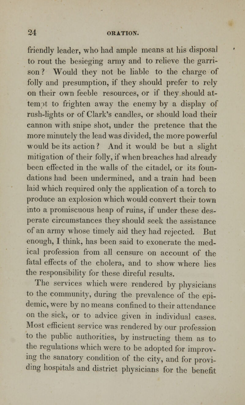 friendly leader, who had ample means at his disposal to rout the besieging army and to relieve the garri- son ? Would they not be liable to the charge of folly and presumption, if they should prefer to rely on their own feeble resources, or if they should at- tempt to frighten away the enemy by a display of rush-lights or of Clark's candles, or should load their cannon with snipe shot, under the pretence that the more minutely the lead was divided, the more powerful would be its action ? And it would be but a slight mitigation of their folly, if when breaches had already been effected in the walls of the citadel, or its foun- dations had been undermined, and a train had been laid which required only the application of a torch to produce an explosion which would convert their town into a promiscuous heap of ruins, if under these des- perate circumstances they should seek the assistance of an army whose timely aid they had rejected. But enough, I think, has been said to exonerate the med- ical profession from all censure on account of the fatal effects of the cholera, and to show where lies the responsibility for these direful results. The services which were rendered by physicians to the community, during the prevalence of the epi- demic, were by no means confined to their attendance on the sick, or to advice given in individual cases. Most efficient service was rendered by our profession to the public authorities, by instructing them as to the regulations which were to be adopted for improv- ing the sanatory condition of the city, and for provi- ding hospitals and district physicians for the benefit