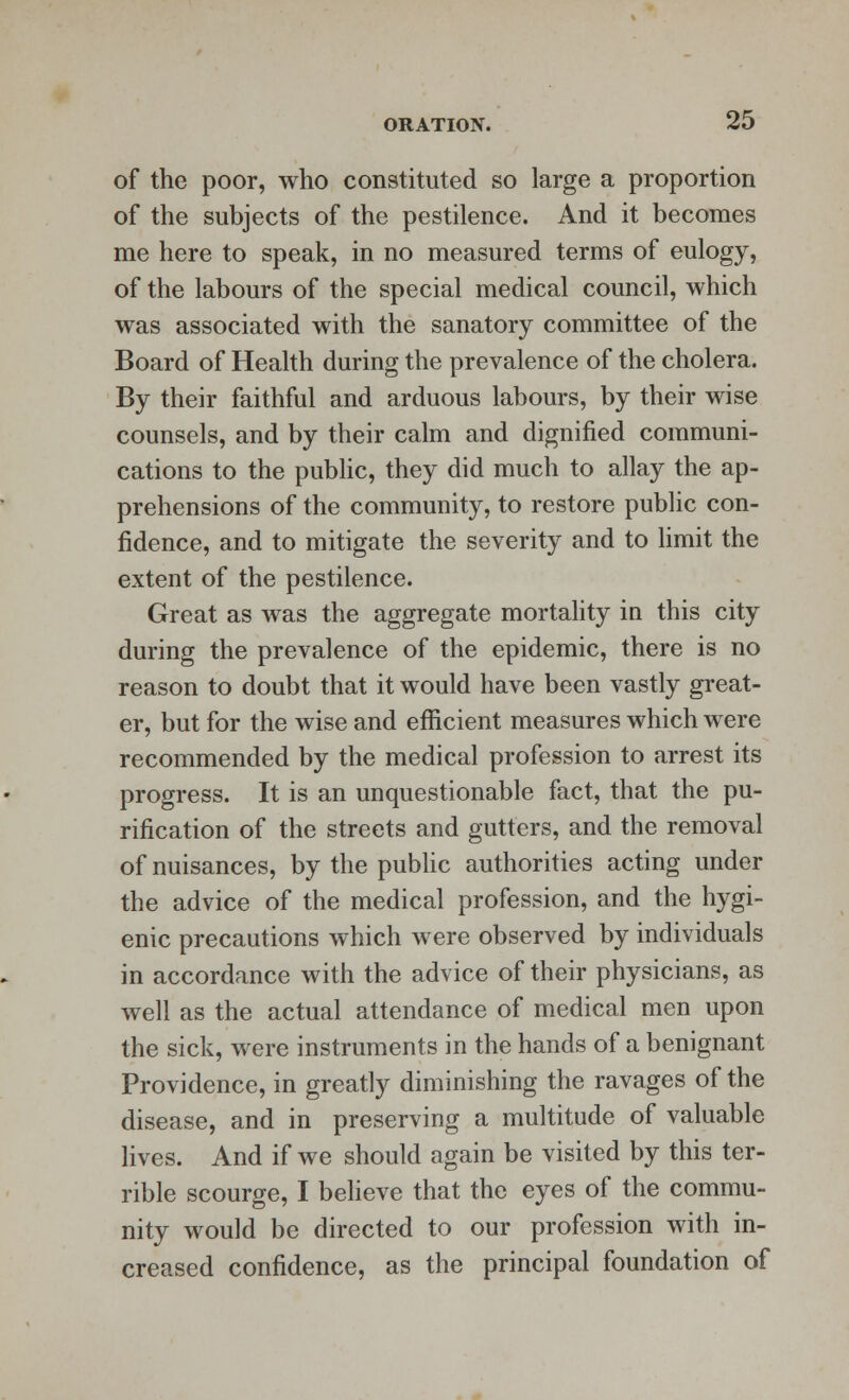 of the poor, who constituted so large a proportion of the subjects of the pestilence. And it becomes me here to speak, in no measured terms of eulogy, of the labours of the special medical council, which was associated with the sanatory committee of the Board of Health during the prevalence of the cholera. By their faithful and arduous labours, by their wise counsels, and by their calm and dignified communi- cations to the public, they did much to allay the ap- prehensions of the community, to restore public con- fidence, and to mitigate the severity and to limit the extent of the pestilence. Great as was the aggregate mortality in this city during the prevalence of the epidemic, there is no reason to doubt that it would have been vastly great- er, but for the wise and efficient measures which were recommended by the medical profession to arrest its progress. It is an unquestionable fact, that the pu- rification of the streets and gutters, and the removal of nuisances, by the public authorities acting under the advice of the medical profession, and the hygi- enic precautions which were observed by individuals in accordance with the advice of their physicians, as well as the actual attendance of medical men upon the sick, were instruments in the hands of a benignant Providence, in greatly diminishing the ravages of the disease, and in preserving a multitude of valuable lives. And if we should again be visited by this ter- rible scourge, I believe that the eyes of the commu- nity would be directed to our profession with in- creased confidence, as the principal foundation of