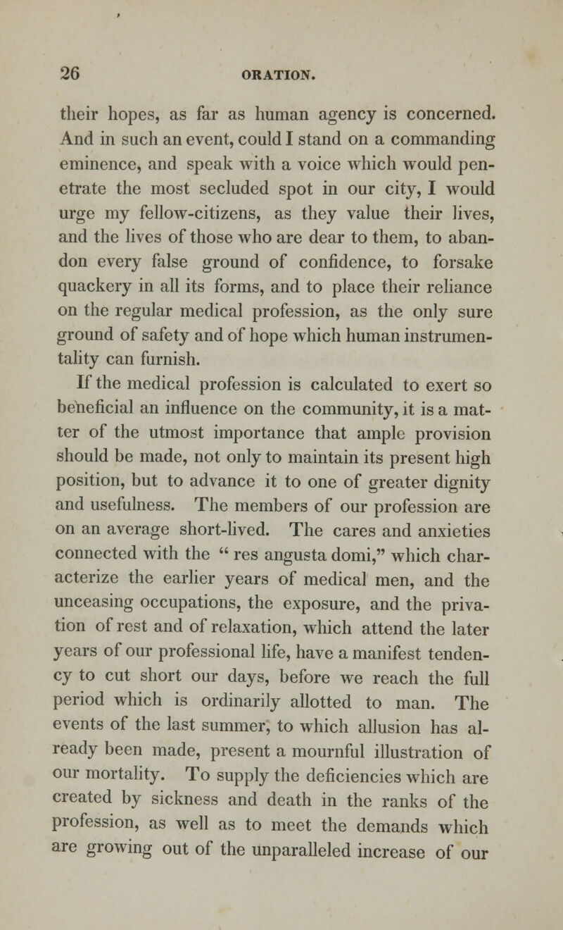 their hopes, as far as human agency is concerned. And in such an event, could I stand on a commanding eminence, and speak with a voice which would pen- etrate the most secluded spot in our city, I would urge my fellow-citizens, as they value their lives, and the lives of those who are dear to them, to aban- don every false ground of confidence, to forsake quackery in all its forms, and to place their reliance on the regular medical profession, as the only sure ground of safety and of hope which human instrumen- tality can furnish. If the medical profession is calculated to exert so beneficial an influence on the community, it is a mat- ter of the utmost importance that ample provision should be made, not only to maintain its present high position, but to advance it to one of greater dignity and usefulness. The members of our profession are on an average short-lived. The cares and anxieties connected with the  res angusta domi, which char- acterize the earlier years of medical men, and the unceasing occupations, the exposure, and the priva- tion of rest and of relaxation, which attend the later years of our professional life, have a manifest tenden- cy to cut short our days, before we reach the full period which is ordinarily allotted to man. The events of the last summer, to which allusion has al- ready been made, present a mournful illustration of our mortality. To supply the deficiencies which are created by sickness and death in the ranks of the profession, as well as to meet the demands which are growing out of the unparalleled increase of our