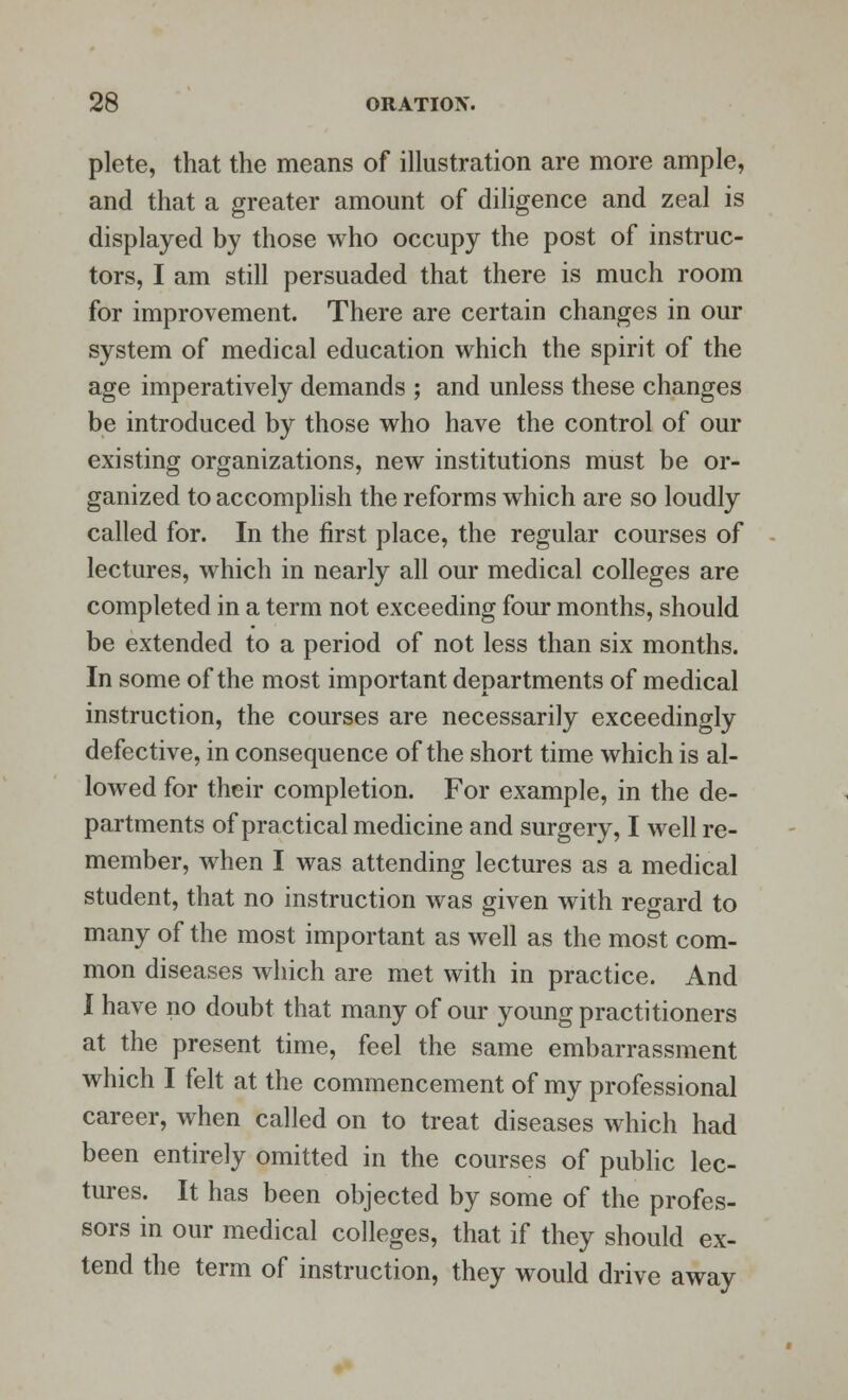 plete, that the means of illustration are more ample, and that a greater amount of diligence and zeal is displayed by those who occupy the post of instruc- tors, I am still persuaded that there is much room for improvement. There are certain changes in our system of medical education which the spirit of the age imperatively demands ; and unless these changes be introduced by those who have the control of our existing organizations, new institutions must be or- ganized to accomplish the reforms which are so loudly called for. In the first place, the regular courses of lectures, which in nearly all our medical colleges are completed in a term not exceeding four months, should be extended to a period of not less than six months. In some of the most important departments of medical instruction, the courses are necessarily exceedingly defective, in consequence of the short time which is al- lowed for their completion. For example, in the de- partments of practical medicine and surgery, I well re- member, when I was attending lectures as a medical student, that no instruction was given with regard to many of the most important as well as the most com- mon diseases which are met with in practice. And I have no doubt that many of our young practitioners at the present time, feel the same embarrassment which I felt at the commencement of my professional career, when called on to treat diseases which had been entirely omitted in the courses of public lec- tures. It has been objected by some of the profes- sors in our medical colleges, that if they should ex- tend the term of instruction, they would drive away