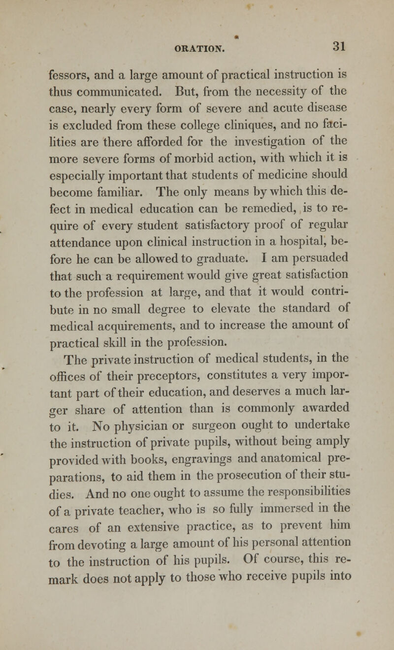 fessors, and a large amount of practical instruction is thus communicated. But, from the necessity of the case, nearly every form of severe and acute disease is excluded from these college cliniques, and no faci- lities are there afforded for the investigation of the more severe forms of morbid action, with which it is especially important that students of medicine should become familiar. The only means by which this de- fect in medical education can be remedied, is to re- quire of every student satisfactory proof of regular attendance upon clinical instruction in a hospital, be- fore he can be allowed to graduate. I am persuaded that such a requirement would give great satisfaction to the profession at large, and that it would contri- bute in no small degree to elevate the standard of medical acquirements, and to increase the amount of practical skill in the profession. The private instruction of medical students, in the offices of their preceptors, constitutes a very impor- tant part of their education, and deserves a much lar- ger share of attention than is commonly awarded to it. No physician or surgeon ought to undertake the instruction of private pupils, without being amply provided with books, engravings and anatomical pre- parations, to aid them in the prosecution of their stu- dies. And no one ought to assume the responsibilities of a private teacher, who is so fully immersed in the cares of an extensive practice, as to prevent him from devoting a large amount of his personal attention to the instruction of his pupils. Of course, this re- mark does not apply to those who receive pupils into