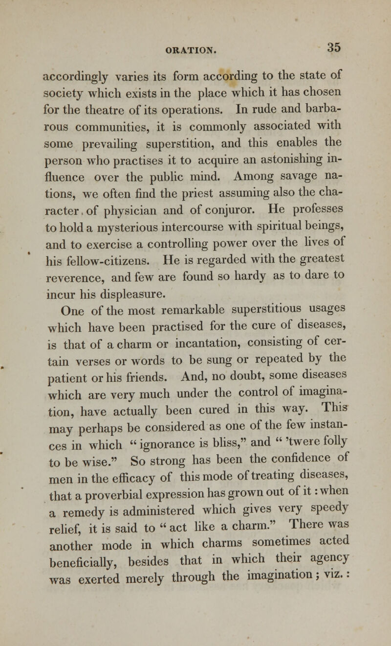 accordingly varies its form according to the state of society which exists in the place which it has chosen for the theatre of its operations. In rude and barba- rous communities, it is commonly associated with some prevailing superstition, and this enables the person who practises it to acquire an astonishing in- fluence over the public mind. Among savage na- tions, we often find the priest assuming also the cha- racter . of physician and of conjuror. He professes to hold a mysterious intercourse with spiritual beings, and to exercise a controlling power over the lives of his fellow-citizens. He is regarded with the greatest reverence, and few are found so hardy as to dare to incur his displeasure. One of the most remarkable superstitious usages which have been practised for the cure of diseases, is that of a charm or incantation, consisting of cer- tain verses or words to be sung or repeated by the patient or his friends. And, no doubt, some diseases which are very much under the control of imagina- tion, have actually been cured in this way. This may perhaps be considered as one of the few instan- ces in which  ignorance is bliss, and  'twere folly to be wise. So strong has been the confidence of men in the efficacy of this mode of treating diseases, that a proverbial expression has grown out of it: when a remedy is administered which gives very speedy relief, it is said to  act like a charm. There was another mode in which charms sometimes acted beneficially, besides that in which their agency was exerted merely through the imagination; viz.: