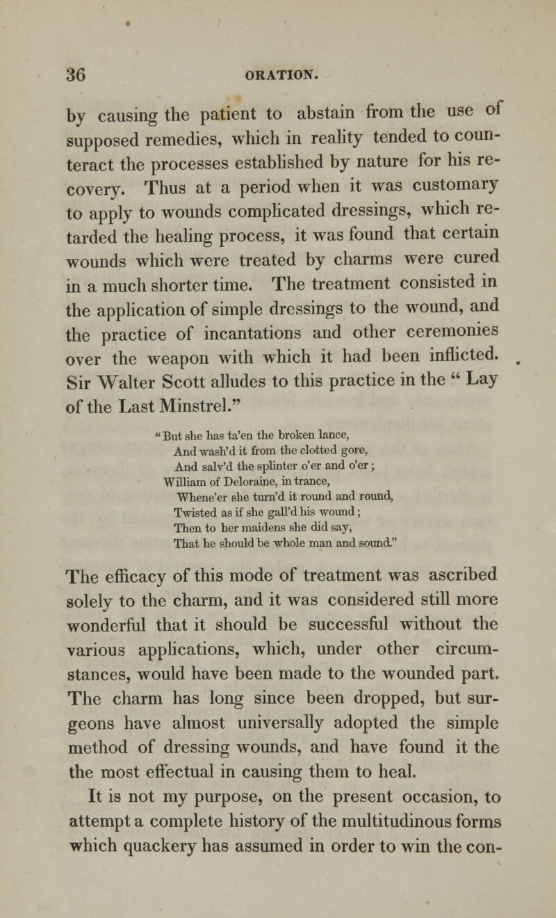 by causing the patient to abstain from the use of supposed remedies, which in reality tended to coun- teract the processes established by nature for his re- covery. Thus at a period when it was customary to apply to wounds complicated dressings, which re- tarded the healing process, it was found that certain wounds which were treated by charms were cured in a much shorter time. The treatment consisted in the application of simple dressings to the wound, and the practice of incantations and other ceremonies over the weapon with which it had been inflicted. Sir Walter Scott alludes to this practice in the  Lay of the Last Minstrel.  But she has ta'en the broken lance, And wash'd it from the clotted gore, And salv'd the splinter o'er and o'er; William of Deloraine, in trance, Whene'er she turn'd it round and round, Twisted as if she gall'd his wound; Then to her maidens she did say, That he should be whole man and sound. The efficacy of this mode of treatment was ascribed solely to the charm, and it was considered still more wonderful that it should be successful without the various applications, which, under other circum- stances, would have been made to the wounded part. The charm has long since been dropped, but sur- geons have almost universally adopted the simple method of dressing wounds, and have found it the the most effectual in causing them to heal. It is not my purpose, on the present occasion, to attempt a complete history of the multitudinous forms which quackery has assumed in order to win the con-