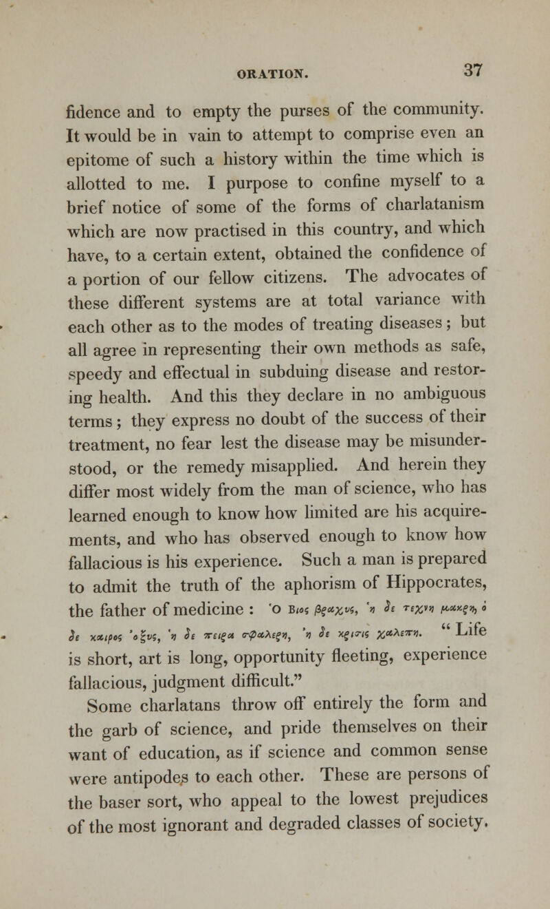 fidence and to empty the purses of the community. It would be in vain to attempt to comprise even an epitome of such a history within the time which is allotted to me. I purpose to confine myself to a brief notice of some of the forms of charlatanism which are now practised in this country, and which have, to a certain extent, obtained the confidence of a portion of our fellow citizens. The advocates of these different systems are at total variance with each other as to the modes of treating diseases; but all agree in representing their own methods as safe, speedy and effectual in subduing disease and restor- ing health. And this they declare in no ambiguous terms; they express no doubt of the success of their treatment, no fear lest the disease may be misunder- stood, or the remedy misapplied. And herein they differ most widely from the man of science, who has learned enough to know how limited are his acquire- ments, and who has observed enough to know how fallacious is his experience. Such a man is prepared to admit the truth of the aphorism of Hippocrates, the father of medicine : 'o b«>« /%*%*«, \ Se r^n ^H^ i h xxipoi 'off?, 'v Se vug* a-pttXe^, \ Se xf<5-<« #e*A£7rjj. Lille is short, art is long, opportunity fleeting, experience fallacious, judgment difficult. Some charlatans throw off entirely the form and the garb of science, and pride themselves on their want of education, as if science and common sense were antipodes to each other. These are persons of the baser sort, who appeal to the lowest prejudices of the most ignorant and degraded classes of society.