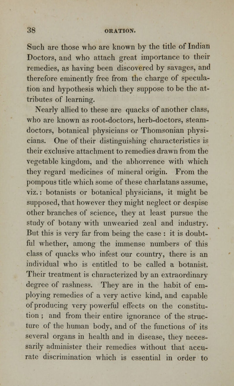 Such are those who are known by the title of Indian Doctors, and who attach great importance to their remedies, as having been discovered by savages, and therefore eminently free from the charge of specula- tion and hypothesis which they suppose to be the at- tributes of learning. Nearly allied to these are quacks of another class, who are known as root-doctors, herb-doctors, steam- doctors, botanical physicians or Thomsonian physi- cians. One of their distinguishing characteristics is their exclusive attachment to remedies drawn from the vegetable kingdom, and the abhorrence with which they regard medicines of mineral origin. From the pompous title which some of these charlatans assume, viz.: botanists or botanical physicians, it might be supposed, that however they might neglect or despise other branches of science, they at least pursue the study of botany with unwearied zeal and industry. But this is very far from being the case : it is doubt- ful whether, among the immense numbers of this class of quacks who infest our country, there is an individual who is entitled to be called a botanist. Their treatment is characterized by an extraordinary degree of rashness. They are in the habit of em- ploying remedies of a very active kind, and capable of producing very powerful effects on the constitu- tion ; and from their entire ignorance of the struc- ture of the human body, and of the functions of its several organs in health and in disease, they neces- sarily administer their remedies without that accu- rate discrimination which is essential in order to
