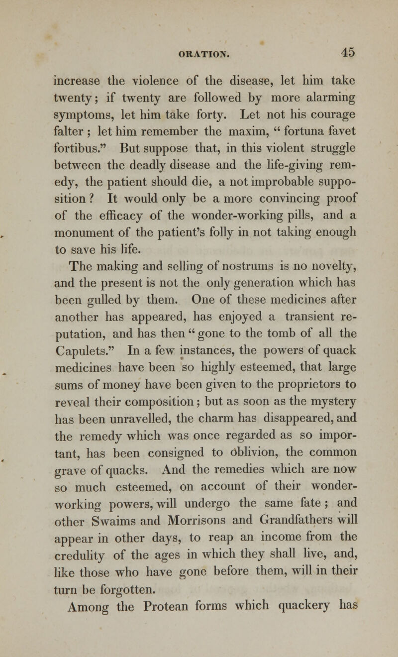 increase the violence of the disease, let him take twenty; if twenty are followed by more alarming symptoms, let him take forty. Let not his courage falter ; let him remember the maxim,  fortuna favet fortibus. But suppose that, in this violent struggle between the deadly disease and the life-giving rem- edy, the patient should die, a not improbable suppo- sition ? It would only be a more convincing proof of the efficacy of the wonder-working pills, and a monument of the patient's folly in not taking enough to save his life. The making and selling of nostrums is no novelty, and the present is not the only generation which has been gulled by them. One of these medicines after another has appeared, has enjoyed a transient re- putation, and has then  gone to the tomb of all the Capulets. In a few instances, the powers of quack medicines have been so highly esteemed, that large sums of money have been given to the proprietors to reveal their composition; but as soon as the mystery has been unravelled, the charm has disappeared, and the remedy which was once regarded as so impor- tant, has been consigned to Oblivion, the common grave of quacks. And the remedies which are now so much esteemed, on account of their wonder- working powers, will undergo the same fate; and other Swaims and Morrisons and Grandfathers will appear in other days, to reap an income from the credulity of the ages in which they shall live, and, like those who have gone before them, will in their turn be forgotten. Among the Protean forms which quackery has