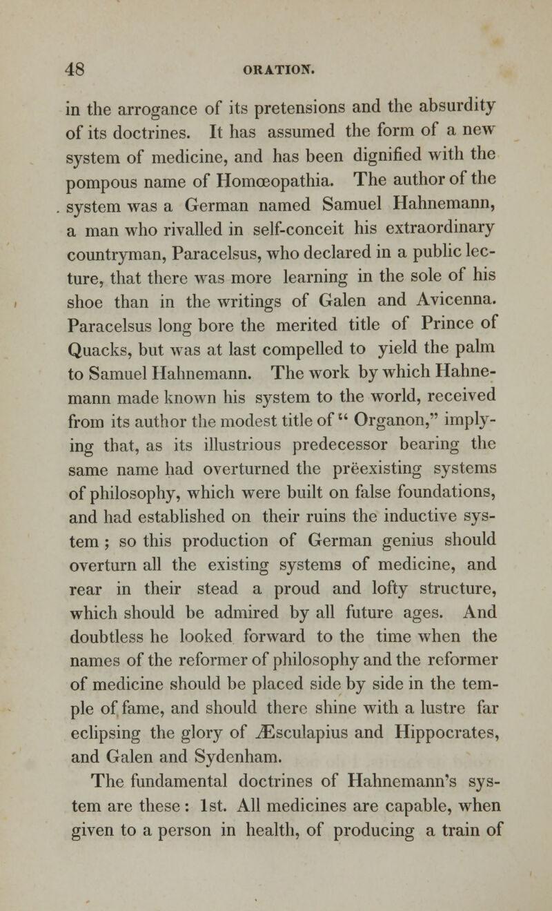 in the arrogance of its pretensions and the absurdity of its doctrines. It has assumed the form of a new system of medicine, and has been dignified with the pompous name of Homoeopathia. The author of the system was a German named Samuel Hahnemann, a man who rivalled in self-conceit his extraordinary countryman, Paracelsus, who declared in a public lec- ture, that there was more learning in the sole of his shoe than in the writings of Galen and Avicenna. Paracelsus long bore the merited title of Prince of Quacks, but was at last compelled to yield the palm to Samuel Hahnemann. The work by which Hahne- mann made known his system to the world, received from its author the modest title of  Organon, imply- ing that, as its illustrious predecessor bearing the same name had overturned the preexisting systems of philosophy, which were built on false foundations, and had established on their ruins the inductive sys- tem ; so this production of German genius should overturn all the existing systems of medicine, and rear in their stead a proud and lofty structure, which should be admired by all future ages. And doubtless he looked forward to the time when the names of the reformer of philosophy and the reformer of medicine should be placed side by side in the tem- ple of fame, and should there shine with a lustre far eclipsing the glory of iEsculapius and Hippocrates, and Galen and Sydenham. The fundamental doctrines of Hahnemann's sys- tem are these : 1st. All medicines are capable, when given to a person in health, of producing a train of