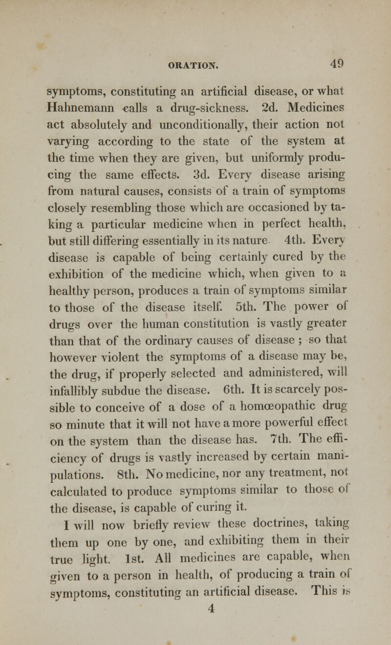 symptoms, constituting an artificial disease, or what Hahnemann calls a drug-sickness. 2d. Medicines act absolutely and unconditionally, their action not varying according to the state of the system at the time when they are given, but uniformly produ- cing the same effects. 3d. Every disease arising from natural causes, consists of a train of symptoms closely resembling those which are occasioned by ta- king a particular medicine when in perfect health, but still differing essentially in its nature 4th. Even disease is capable of being certainly cured by the exhibition of the medicine which, when given to a healthy person, produces a train of symptoms similar to those of the disease itself. 5th. The power of drugs over the human constitution is vastly greater than that of the ordinary causes of disease ; so that however violent the symptoms of a disease may be, the drug, if properly selected and administered, will infallibly subdue the disease. 6th. It is scarcely pos- sible to conceive of a dose of a homoeopathic drug so minute that it will not have a more powerful effect on the system than the disease has. 7th. The effi- ciency of drugs is vastly increased by certain mani- pulations. 8th. No medicine, nor any treatment, not calculated to produce symptoms similar to those of the disease, is capable of curing it. I will now briefly review these doctrines, taking them up one by one, and exhibiting them in their true light. 1st. All medicines are capable, when given to a person in health, of producing a train of symptoms, constituting an artificial disease. This is 4