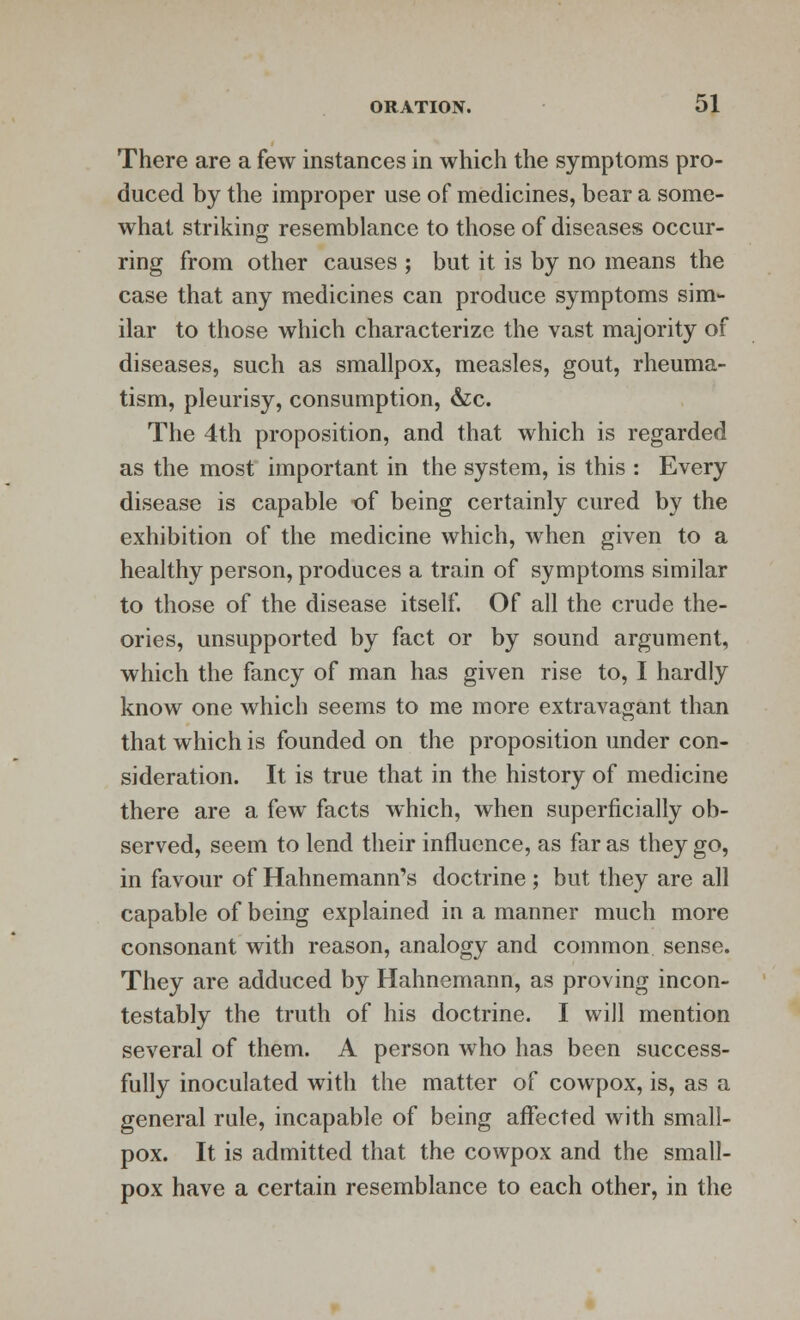 There are a few instances in which the symptoms pro- duced by the improper use of medicines, bear a some- what striking resemblance to those of diseases occur- ring from other causes ; but it is by no means the case that any medicines can produce symptoms sim- ilar to those which characterize the vast majority of diseases, such as smallpox, measles, gout, rheuma- tism, pleurisy, consumption, &c. The 4th proposition, and that which is regarded as the most important in the system, is this : Every disease is capable of being certainly cured by the exhibition of the medicine which, when given to a healthy person, produces a train of symptoms similar to those of the disease itself. Of all the crude the- ories, unsupported by fact or by sound argument, which the fancy of man has given rise to, I hardly know one which seems to me more extravagant than that which is founded on the proposition under con- sideration. It is true that in the history of medicine there are a few facts which, when superficially ob- served, seem to lend their influence, as far as they go, in favour of Hahnemann's doctrine ; but they are all capable of being explained in a manner much more consonant with reason, analogy and common sense. They are adduced by Hahnemann, as proving incon- testably the truth of his doctrine. I will mention several of them. A person who has been success- fully inoculated with the matter of cowpox, is, as a general rule, incapable of being affected with small- pox. It is admitted that the cowpox and the small- pox have a certain resemblance to each other, in the