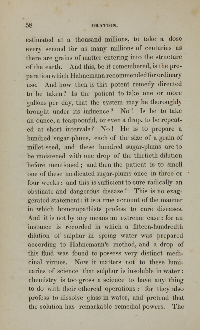 estimated at a thousand millions, to take a dose every second for as many millions of centuries as there are grains of matter entering into the structure of the earth. And this, be it remembered, is the pre- paration which Hahnemann recommended for ordinary use. And how then is this potent remedy directed to be taken ? Is the patient to take one or more gallons per day, that the system may be thoroughly brought under its influence ? No ! Is he to take an ounce, a teaspoonful, or even a drop, to be repeat- ed at short intervals ? No ! He is to prepare a hundred sugar-plums, each of the size of a grain of millet-seed, and these hundred sugar-plums are to be moistened with one drop of the thirtieth dilution before mentioned; and then the patient is to smell one of these medicated sugar-plums once in three or four weeks : and this is sufficient to cure radically an obstinate and dangerous disease ! This is no exag- gerated statement: it is a true account of the manner in which homceopathists profess to cure diseases. And it is not by any means an extreme case: for an instance is recorded in which a fifteen-hundredth dilution of sulphur in spring water was prepared according to Hahnemann's method, and a drop of this fluid was found to possess very distinct medi- cinal virtues. Now it matters not to these lumi- naries of science that sulphur is insoluble in water : chemistry is too gross a science to have any thing to do with their ethereal operations : for they also profess to dissolve glass in water, and pretend that the solution has remarkable remedial powers. The