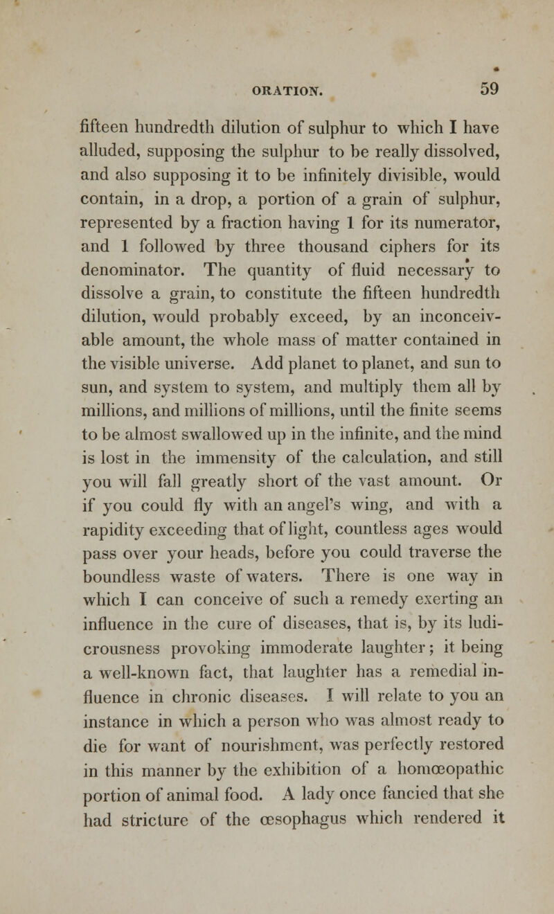 fifteen hundredth dilution of sulphur to which I have alluded, supposing the sulphur to be really dissolved, and also supposing it to be infinitely divisible, would contain, in a drop, a portion of a grain of sulphur, represented by a fraction having 1 for its numerator, and 1 followed by three thousand ciphers for its denominator. The quantity of fluid necessary to dissolve a grain, to constitute the fifteen hundredth dilution, would probably exceed, by an inconceiv- able amount, the whole mass of matter contained in the visible universe. Add planet to planet, and sun to sun, and system to system, and multiply them all by millions, and millions of millions, until the finite seems to be almost swallowed up in the infinite, and the mind is lost in the immensity of the calculation, and still you will fall greatly short of the vast amount. Or if you could fly with an angel's wing, and with a rapidity exceeding that of light, countless ages would pass over your heads, before you could traverse the boundless waste of waters. There is one way in which I can conceive of such a remedy exerting an influence in the cure of diseases, that is, by its ludi- crousness provoking immoderate laughter; it being a well-known fact, that laughter has a remedial in- fluence in chronic diseases. I will relate to you an instance in which a person who was almost ready to die for want of nourishment, was perfectly restored in this manner by the exhibition of a homoeopathic portion of animal food. A lady once fancied that she had stricture of the oesophagus which rendered it