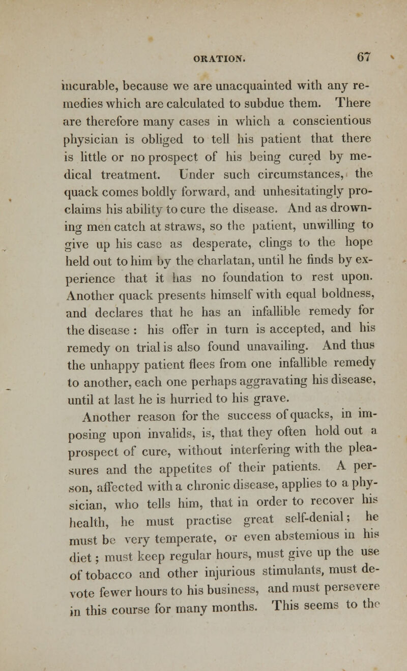 incurable, because we are unacquainted with any re- medies which are calculated to subdue them. There are therefore many cases in which a conscientious physician is obliged to tell his patient that there is little or no prospect of his being cured by me- dical treatment. Under such circumstances, the quack comes boldly forward, and unhesitatingly pro- claims his ability to cure the disease. And as drown- ing men catch at straws, so the patient, unwilling to give up his case as desperate, clings to the hope held out to him by the charlatan, until he finds by ex- perience that it has no foundation to rest upon. Another quack presents himself with equal boldness, and declares that he has an infallible remedy for the disease : his offer in turn is accepted, and his remedy on trial is also found unavailing. And thus the unhappy patient flees from one infallible remedy to another, each one perhaps aggravating his disease, until at last he is hurried to his grave. Another reason for the success of quacks, in im- posing upon invalids, is, that they often hold out a prospect of cure, without interfering with the plea- sures and the appetites of their patients. A per- son, affected with a chronic disease, applies to a phy- sician, who tells him, that in order to recover his health, he must practise great self-denial; he must be very temperate, or even abstemious in his diet; must keep regular hours, must give up the use of tobacco and other injurious stimulants, must de- vote fewer hours to his business, and must persevere in this course for many months. This seems to the