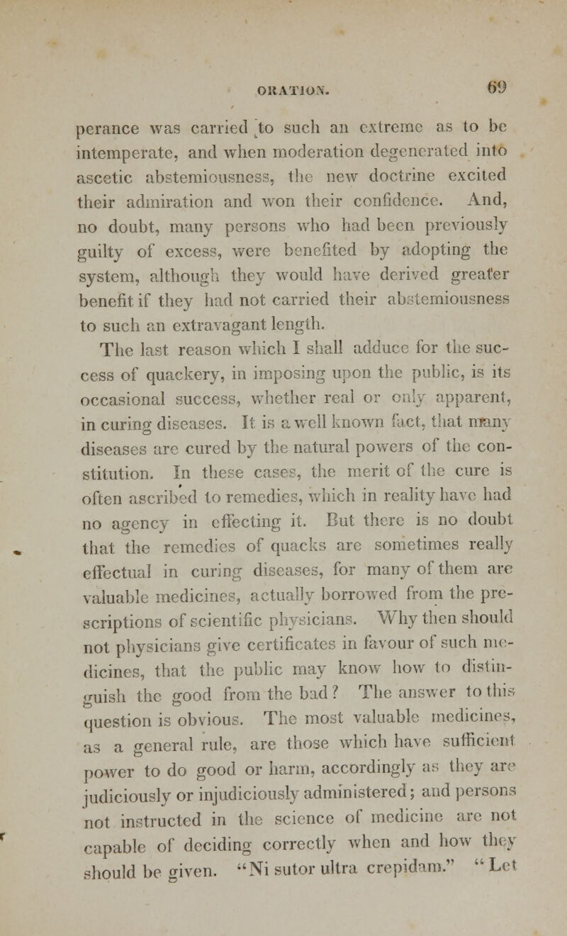 OK AT J OS. 6<J pcrance was carried to such an extreme as to be intemperate, and when moderation degenerated into ascetic abstemiousness, the new doctrine excited their admiration and won their confidence. And, no doubt, many persons who had been previously guilty of excess, were benefited by adopting the system, although they would have derived greater benefit if they had not carried their abstemiousness to such an extravagant length. The last reason which I shall adduce for the suc- cess of quackery, in imposing upon the public, is its occasional success, whether real or only apparent, in curing diseases. It is a well known fact, that many diseases are cured by the natural powers of the con- stitution. In these cases, the merit of the cure is often ascribed to remedies, which in reality have had no agency in effecting it. But there is no doubt that the remedies of quacks are sometimes really effectual in curing diseases, for many of them are valuable medicines, actually borrowed from the pre- scriptions of scientific physicians. Why then should not physicians give certificates in favour of such me- dicines, that the public may know how to distin- guish the good from the bad ? The answer to this question is obvious. The most valuable medicines, as a general rule, are those which have sufficient power to do good or harm, accordingly as they are judiciously or injudiciously administered; and persons not instructed in the science of medicine are not capable of deciding correctly when and how they should be given. Ni sutor ultra crepidam.  Let