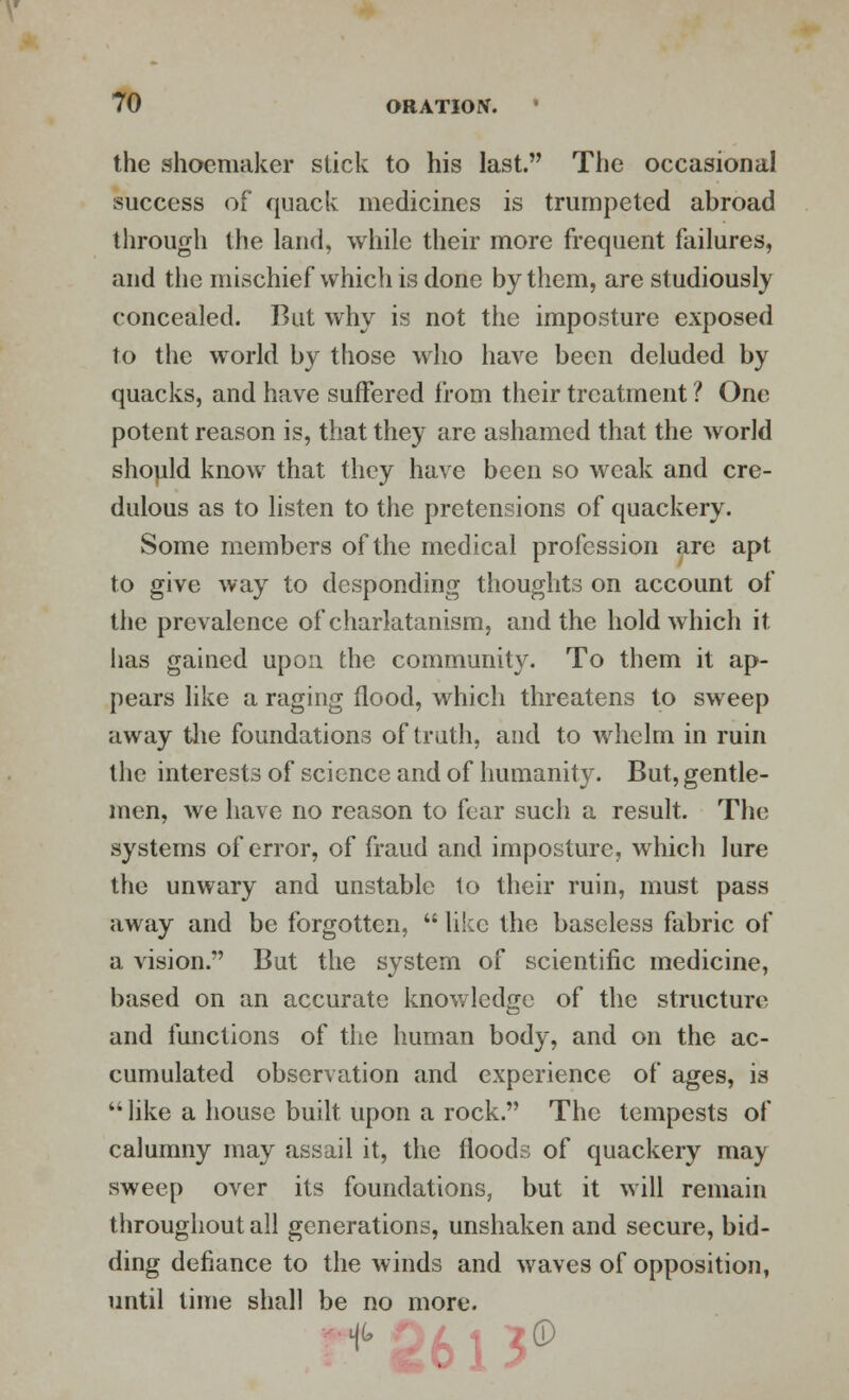 the shoemaker stick to his last. The occasional success of quack medicines is trumpeted abroad through the land, while their more frequent failures, and the mischief which is done by them, are studiously concealed. But why is not the imposture exposed to the world by those who have been deluded by quacks, and have suffered from their treatment ? One potent reason is, that they are ashamed that the world should know that they have been so weak and cre- dulous as to listen to the pretensions of quackery. Some members of the medical profession are apt to give way to desponding thoughts on account of the prevalence of charlatanism, and the hold which it has gained upon the community. To them it ap- pears like a raging flood, which threatens to sweep away the foundations of truth, and to whelm in ruin the interests of science and of humanity. But, gentle- men, we have no reason to fear such a result. The systems of error, of fraud and imposture, which lure the unwary and unstable 1o their ruin, must pass away and be forgotten,  like the baseless fabric of a vision. But the system of scientific medicine, based on an accurate knowledge of the structure and functions of the human body, and on the ac- cumulated observation and experience of ages, is  like a house built upon a rock. The tempests of calumny may assail it, the floods of quackery may sweep over its foundations, but it will remain throughout all generations, unshaken and secure, bid- ding defiance to the winds and waves of opposition, until time shall be no more.