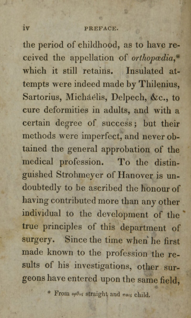 the period of childhood, as to have re- ceived the appellation of orthopcedia,* which it still retains. Insulated at- tempts were indeed made by Thilenius, Sartorius, Michaelis, Delpech, &c, to cure deformities in adults, and with a certain degree of success; but their methods were imperfect, and never ob- tained the general approbation of the medical profession. To the distin- guished Strohmeyer of Hanover is un- doubtedly to be ascribed the honour of having contributed more than any other individual to the development of the true principles of this department of surgery. Since the time when he first made known to the profession the re- sults of his investigations, other sur- geons have entered upon the same field, * From opOui straight and ra<$ child.