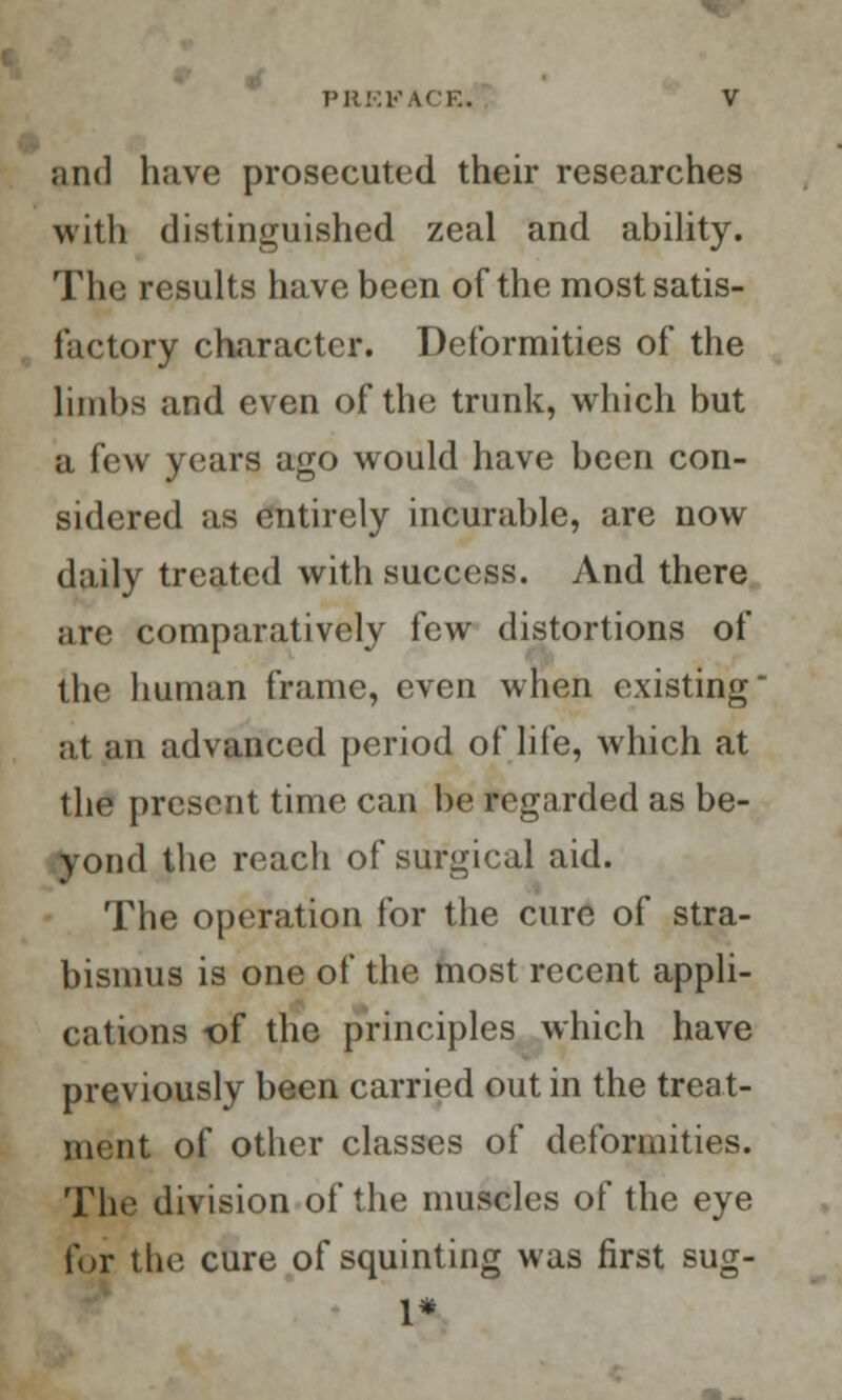 ;in(] have prosecuted their researches with distinguished zeal and ability. The results have been of the most satis- factory character. Deformities of the limbs and even of the trunk, which but a few years ago would have been con- sidered as entirely incurable, are now daily treated with success. And there are comparatively few distortions of the human frame, even when existing at an advanced period of life, which at the present time can be regarded as be- yond the reacli of surgical aid. The operation for the cure of stra- bismus is one of the most recent appli- cations of the principles which have previously been carried out in the treat- ment of other classes of deformities. The division of the muscles of the eye for the cure of squinting was first sug- 1*