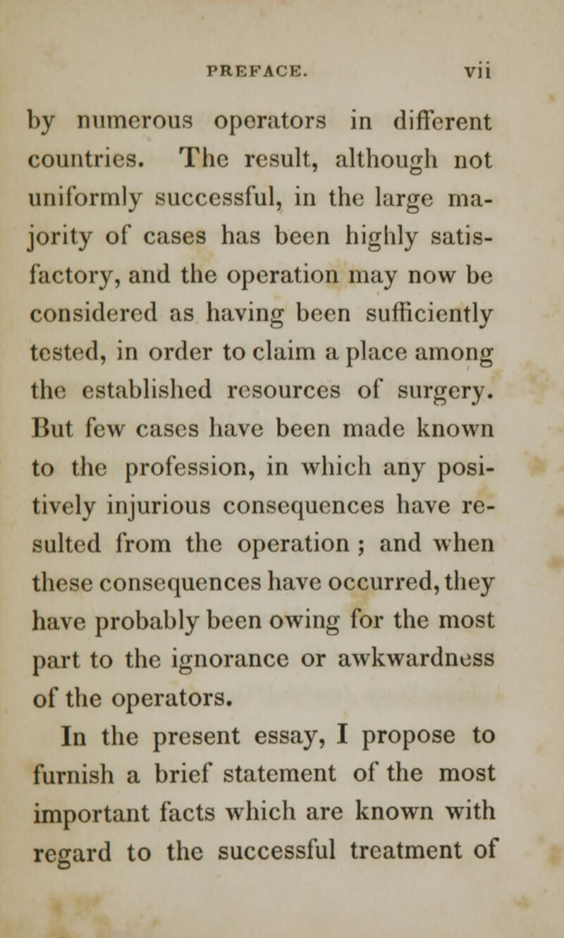 by numerous operators in different countries. The result, although not uniformly successful, in the large ma- jority of cases has been highly satis- factory, and the operation may now be considered as having been sufficiently tested, in order to claim a place among the established resources of surgery. But few cases have been made known to the profession, in which any posi- tively injurious consequences have re- sulted from the operation ; and when these consequences have occurred, they have probably been owing for the most part to the ignorance or awkwardness of the operators. In the present essay, I propose to furnish a brief statement of the most important facts which are known with regard to the successful treatment of