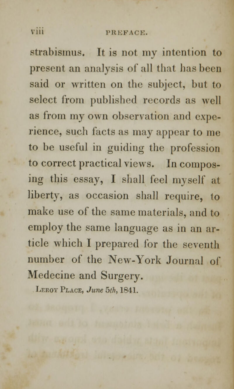 strabismus. It is not my intention to present an analysis of all that has been said or written on the subject, but to select from published records as well as from my own observation and expe- rience, such facts as may appear to me to be useful in guiding the profession to correct practical views. In compos- ing this essay, I shall feel myself at liberty, as occasion shall require, to make use of the same materials, and to employ the same language as in an ar- ticle which I prepared for the seventh number of the New-York Journal of Medecine and Surgery. Leroy Place, June bth, 1841.