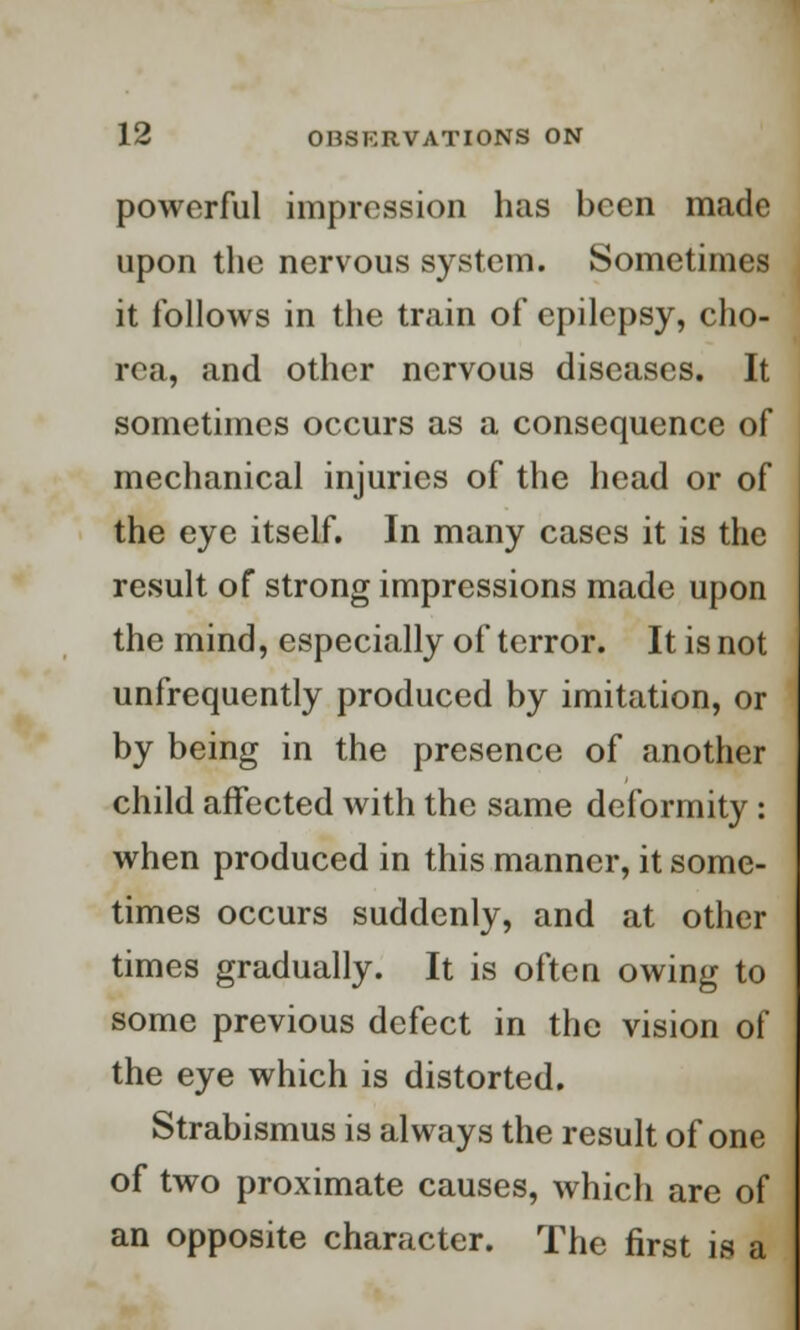 powerful impression has been made upon the nervous system. Sometimes it follows in the train of epilepsy, cho- rea, and other nervous diseases. It sometimes occurs as a consequence of mechanical injuries of the head or of the eye itself. In many cases it is the result of strong impressions made upon the mind, especially of terror. It is not unfrequently produced by imitation, or by being in the presence of another child affected with the same deformity : when produced in this manner, it some- times occurs suddenly, and at other times gradually. It is often owing to some previous defect in the vision of the eye which is distorted. Strabismus is always the result of one of two proximate causes, which are of an opposite character. The first is a