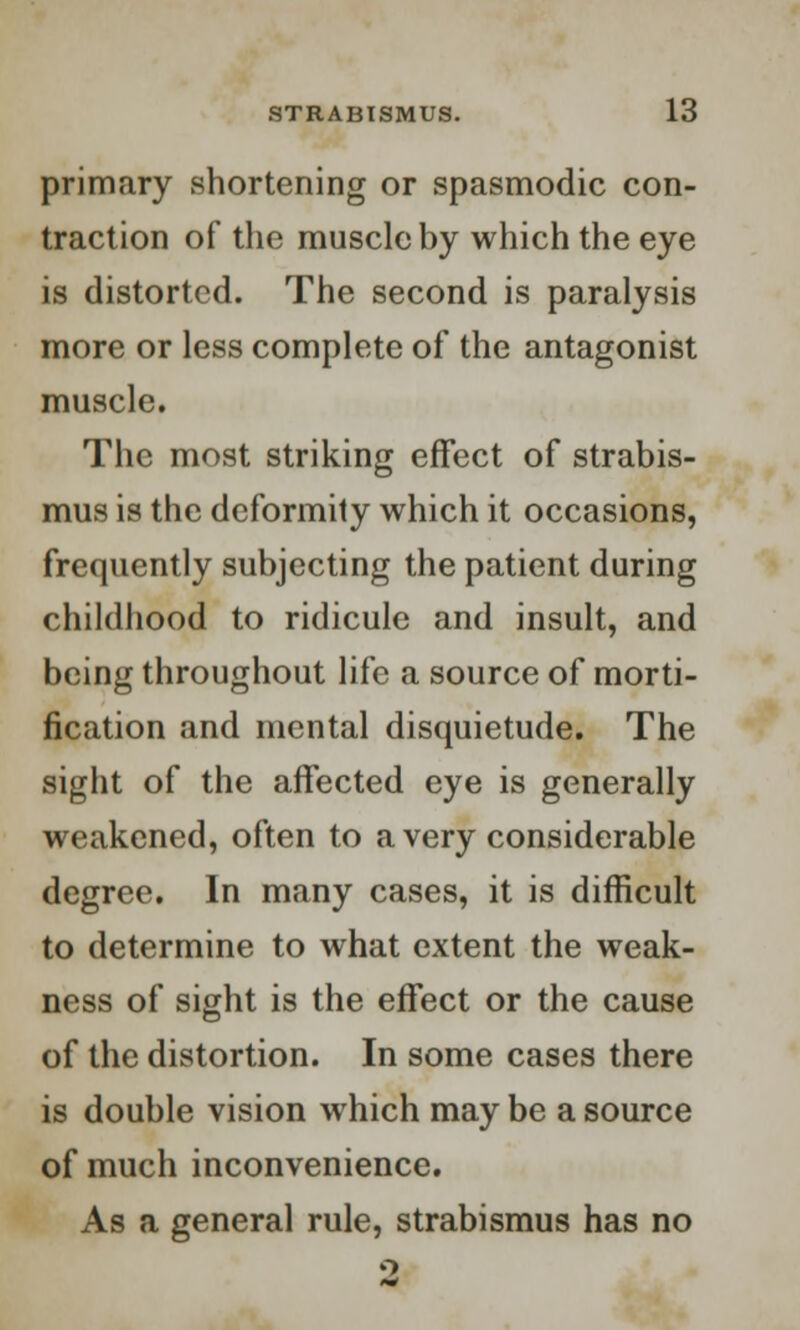 primary shortening or spasmodic con- traction of the muscle by which the eye is distorted. The second is paralysis more or less complete of the antagonist muscle. The most striking effect of strabis- mus is the deformity which it occasions, frequently subjecting the patient during childhood to ridicule and insult, and being throughout life a source of morti- fication and mental disquietude. The sight of the affected eye is generally weakened, often to a very considerable degree. In many cases, it is difficult to determine to what extent the weak- ness of sight is the effect or the cause of the distortion. In some cases there is double vision which may be a source of much inconvenience. As a general rule, strabismus has no