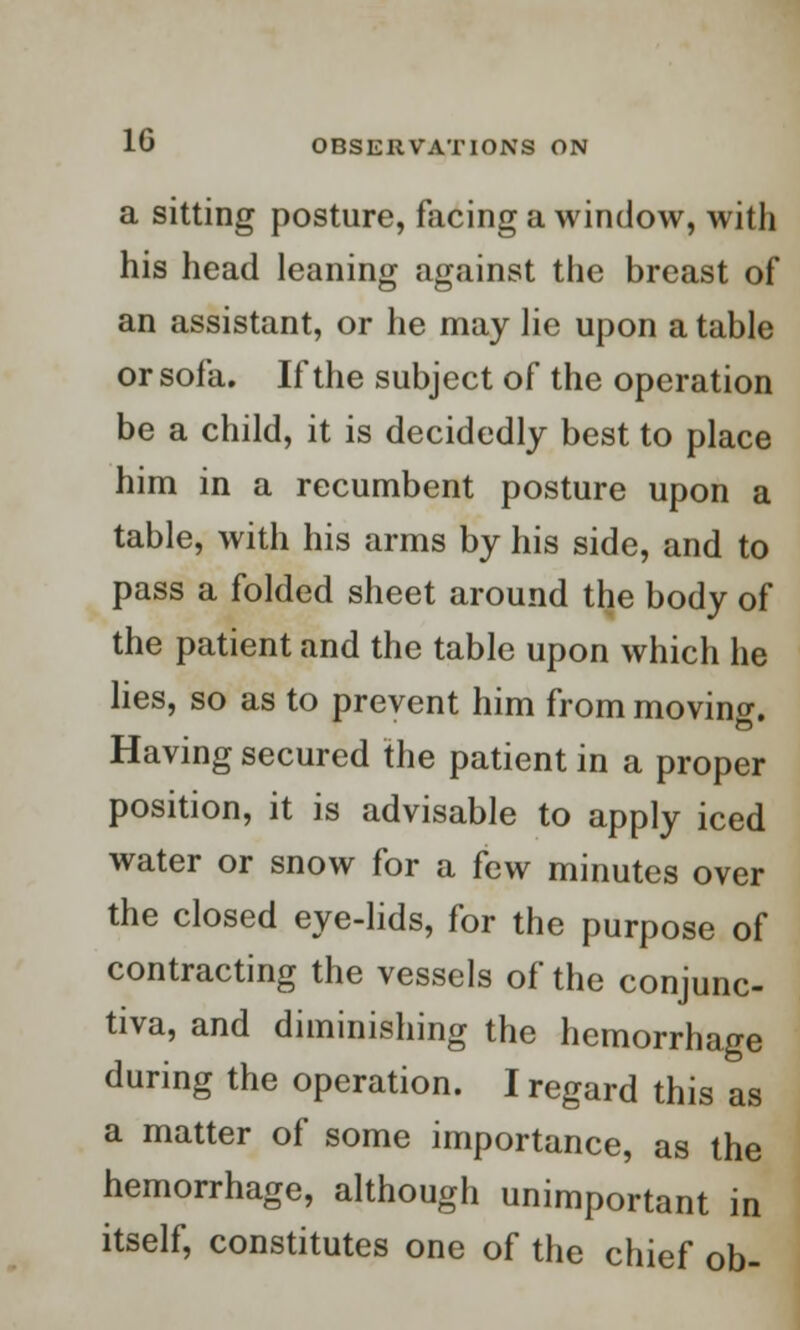 a sitting posture, facing a window, with his head leaning against the breast of an assistant, or he may lie upon a table or sofa. If the subject of the operation be a child, it is decidedly best to place him in a recumbent posture upon a table, with his arms by his side, and to pass a folded sheet around the body of the patient and the table upon which he lies, so as to prevent him from movino-. Having secured the patient in a proper position, it is advisable to apply iced water or snow for a few minutes over the closed eye-lids, for the purpose of contracting the vessels of the conjunc- tiva, and diminishing the hemorrhage during the operation. I regard this as a matter of some importance, as the hemorrhage, although unimportant in itself, constitutes one of the chief ob-