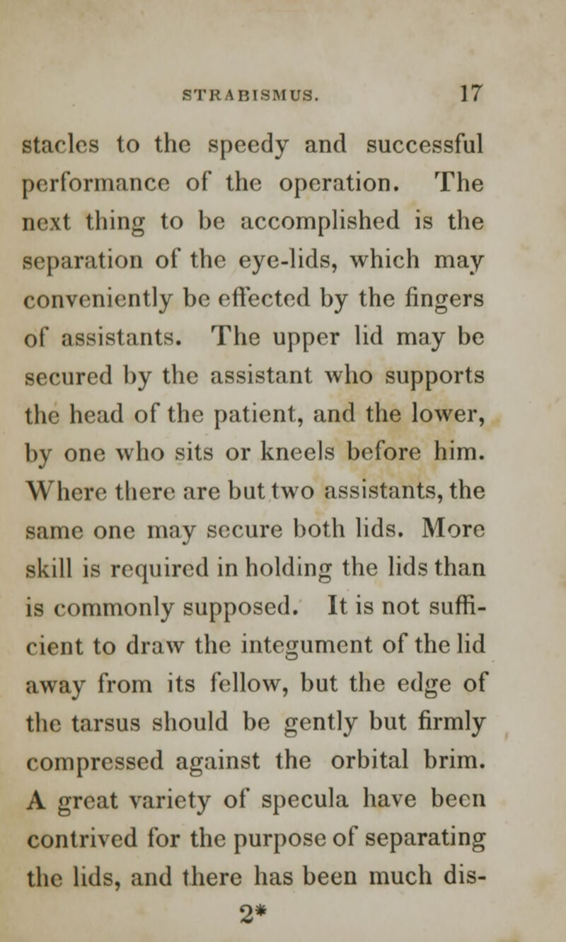 stacles to the speedy and successful performance of the operation. The next thing to be accomplished is the separation of the eye-lids, which may conveniently be effected by the fingers of assistants. The upper lid may be secured by the assistant who supports the head of the patient, and the lower, by one who sits or kneels before him. Where there are but two assistants, the same one may secure both lids. More skill is required in holding the lids than is commonly supposed. It is not suffi- cient to draw the integument of the lid away from its fellow, but the edge of the tarsus should be gently but firmly compressed against the orbital brim. A great variety of specula have been contrived for the purpose of separating the lids, and there has been much dis- 2*