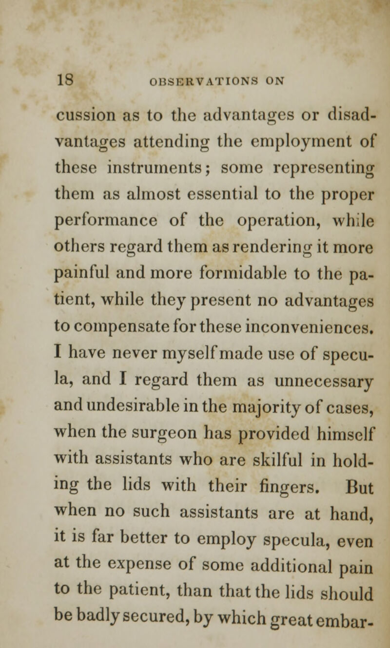 cussion as to the advantages or disad- vantages attending the employment of these instruments; some representing them as almost essential to the proper performance of the operation, while others regard them as rendering it more painful and more formidable to the pa- tient, while they present no advantages to compensate for these inconveniences. I have never myself made use of specu- la, and I regard them as unnecessary and undesirable in the majority of cases, when the surgeon has provided himself with assistants who are skilful in hold- ing the lids with their fingers. But when no such assistants are at hand, it is far better to employ specula, even at the expense of some additional pain to the patient, than that the lids should be badly secured, by which great embar-