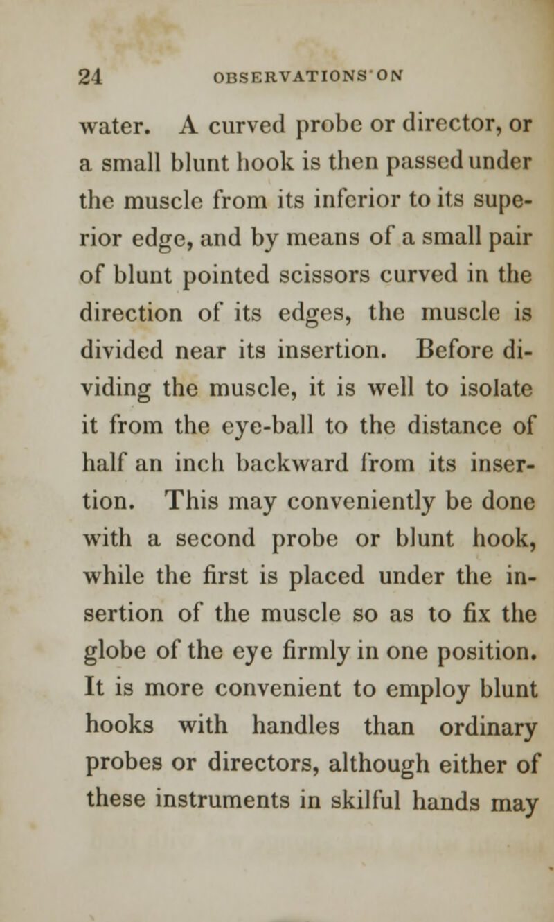 water. A curved probe or director, or a small blunt hook is then passed under the muscle from its inferior to its supe- rior edge, and by means of a small pair of blunt pointed scissors curved in the direction of its edges, the muscle is divided near its insertion. Before di- viding the muscle, it is well to isolate it from the eye-ball to the distance of half an inch backward from its inser- tion. This may conveniently be done with a second probe or blunt hook, while the first is placed under the in- sertion of the muscle so as to fix the globe of the eye firmly in one position. It is more convenient to employ blunt hooks with handles than ordinary probes or directors, although either of these instruments in skilful hands may