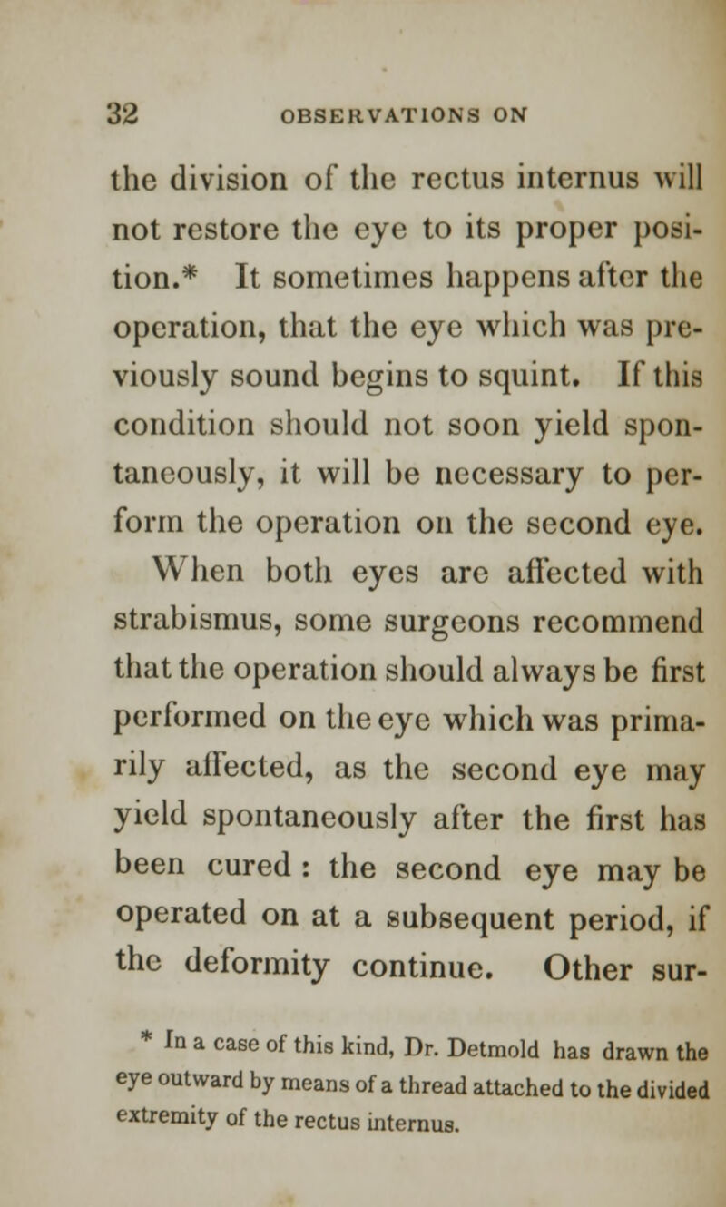 the division of the rectus interims will not restore the eye to its proper posi- tion.* It sometimes happens after the operation, that the eye which was pre- viously sound begins to squint. If this condition should not soon yield spon- taneously, it will be necessary to per- form the operation on the second eye. When both eyes are affected with strabismus, some surgeons recommend that the operation should always be first performed on the eye which was prima- rily affected, as the second eye may yield spontaneously after the first has been cured : the second eye may be operated on at a subsequent period, if the deformity continue. Other sur- * In a case of this kind, Dr. Detmold has drawn the eye outward by means of a thread attached to the divided extremity of the rectus interims.